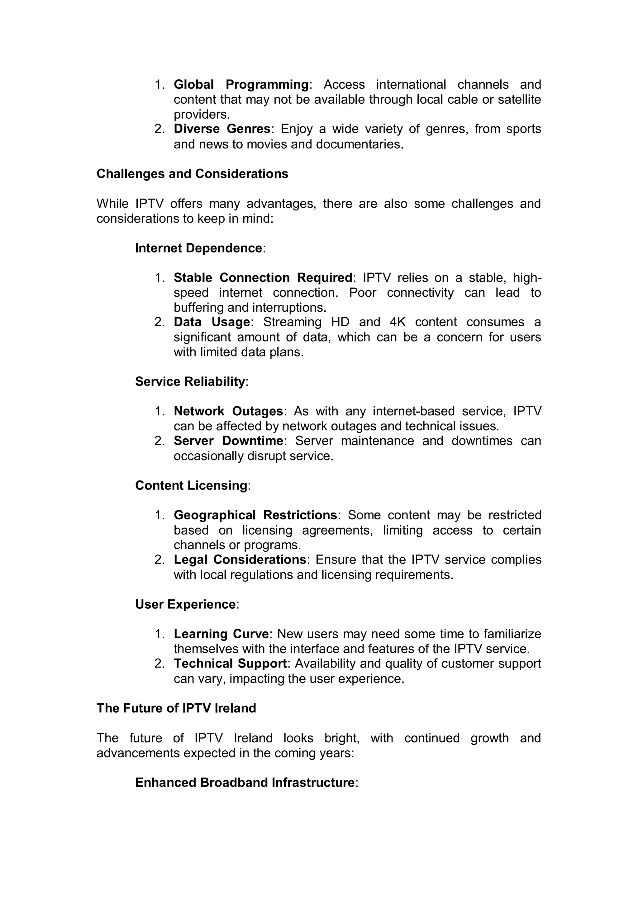 1. Global Programming: Access international channels and
content that may not be available through local cable or satellite
providers.
2. Diverse Genres: Enjoy a wide variety of genres, from sports
and news to movies and documentaries.
Challenges and Considerations
While IPTV offers many advantages, there are also some challenges and
considerations to keep in mind:
Internet Dependence:
1. Stable Connection Required: IPTV relies on a stable, high-
speed internet connection. Poor connectivity can lead to
buffering and interruptions.
2. Data Usage: Streaming HD and 4K content consumes a
significant amount of data, which can be a concern for users
with limited data plans.
Service Reliability:
1. Network Outages: As with any internet-based service, IPTV
can be affected by network outages and technical issues.
2. Server Downtime: Server maintenance and downtimes can
occasionally disrupt service.
Content Licensing:
1. Geographical Restrictions: Some content may be restricted
based on licensing agreements, limiting access to certain
channels or programs.
2. Legal Considerations: Ensure that the IPTV service complies
with local regulations and licensing requirements.
User Experience:
1. Learning Curve: New users may need some time to familiarize
themselves with the interface and features of the IPTV service.
2. Technical Support: Availability and quality of customer support
can vary, impacting the user experience.
The Future of IPTV Ireland
The future of IPTV Ireland looks bright, with continued growth and
advancements expected in the coming years:
Enhanced Broadband Infrastructure:
 