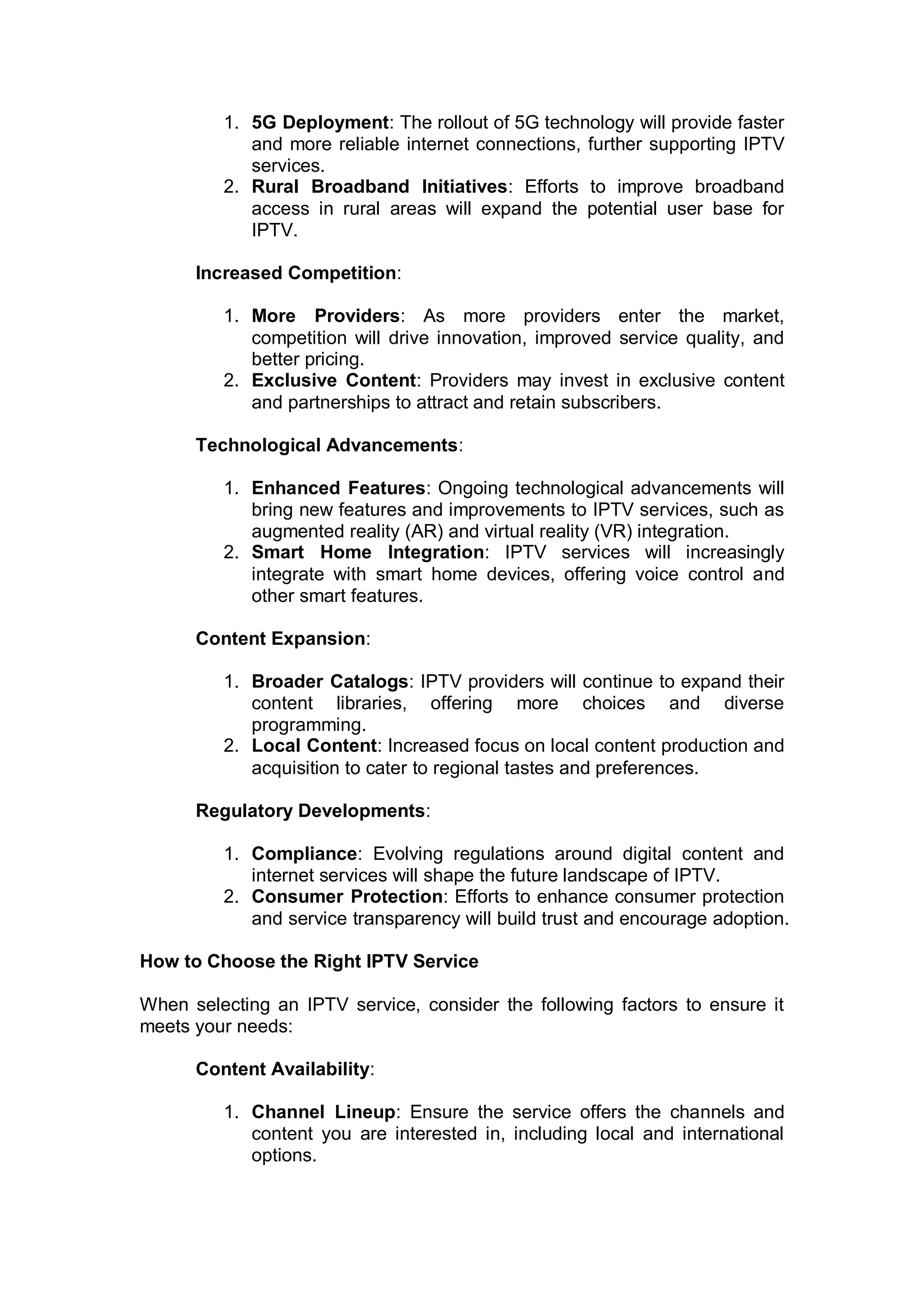 1. 5G Deployment: The rollout of 5G technology will provide faster
and more reliable internet connections, further supporting IPTV
services.
2. Rural Broadband Initiatives: Efforts to improve broadband
access in rural areas will expand the potential user base for
IPTV.
Increased Competition:
1. More Providers: As more providers enter the market,
competition will drive innovation, improved service quality, and
better pricing.
2. Exclusive Content: Providers may invest in exclusive content
and partnerships to attract and retain subscribers.
Technological Advancements:
1. Enhanced Features: Ongoing technological advancements will
bring new features and improvements to IPTV services, such as
augmented reality (AR) and virtual reality (VR) integration.
2. Smart Home Integration: IPTV services will increasingly
integrate with smart home devices, offering voice control and
other smart features.
Content Expansion:
1. Broader Catalogs: IPTV providers will continue to expand their
content libraries, offering more choices and diverse
programming.
2. Local Content: Increased focus on local content production and
acquisition to cater to regional tastes and preferences.
Regulatory Developments:
1. Compliance: Evolving regulations around digital content and
internet services will shape the future landscape of IPTV.
2. Consumer Protection: Efforts to enhance consumer protection
and service transparency will build trust and encourage adoption.
How to Choose the Right IPTV Service
When selecting an IPTV service, consider the following factors to ensure it
meets your needs:
Content Availability:
1. Channel Lineup: Ensure the service offers the channels and
content you are interested in, including local and international
options.
 