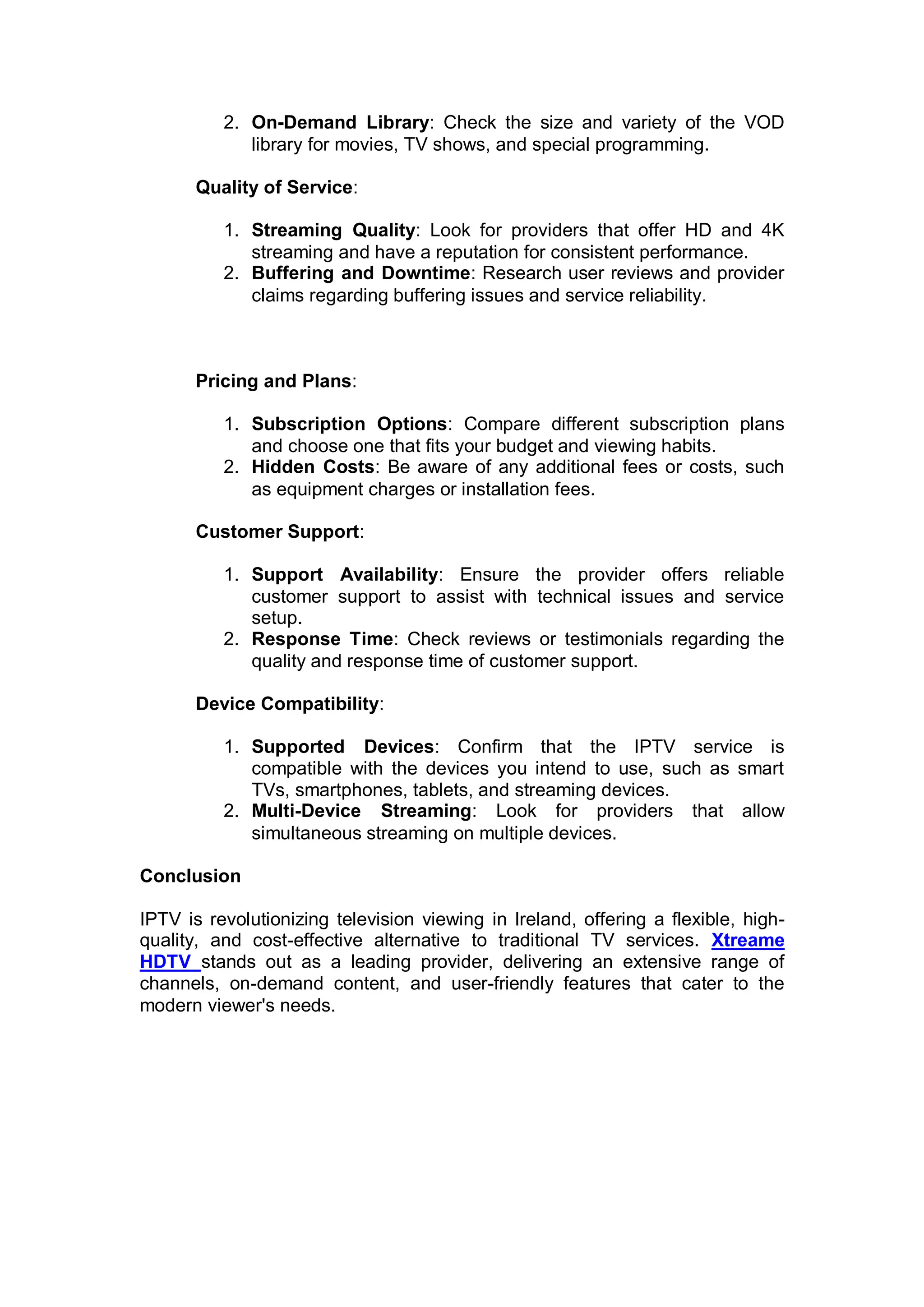 2. On-Demand Library: Check the size and variety of the VOD
library for movies, TV shows, and special programming.
Quality of Service:
1. Streaming Quality: Look for providers that offer HD and 4K
streaming and have a reputation for consistent performance.
2. Buffering and Downtime: Research user reviews and provider
claims regarding buffering issues and service reliability.
Pricing and Plans:
1. Subscription Options: Compare different subscription plans
and choose one that fits your budget and viewing habits.
2. Hidden Costs: Be aware of any additional fees or costs, such
as equipment charges or installation fees.
Customer Support:
1. Support Availability: Ensure the provider offers reliable
customer support to assist with technical issues and service
setup.
2. Response Time: Check reviews or testimonials regarding the
quality and response time of customer support.
Device Compatibility:
1. Supported Devices: Confirm that the IPTV service is
compatible with the devices you intend to use, such as smart
TVs, smartphones, tablets, and streaming devices.
2. Multi-Device Streaming: Look for providers that allow
simultaneous streaming on multiple devices.
Conclusion
IPTV is revolutionizing television viewing in Ireland, offering a flexible, high-
quality, and cost-effective alternative to traditional TV services. Xtreame
HDTV stands out as a leading provider, delivering an extensive range of
channels, on-demand content, and user-friendly features that cater to the
modern viewer's needs.
 