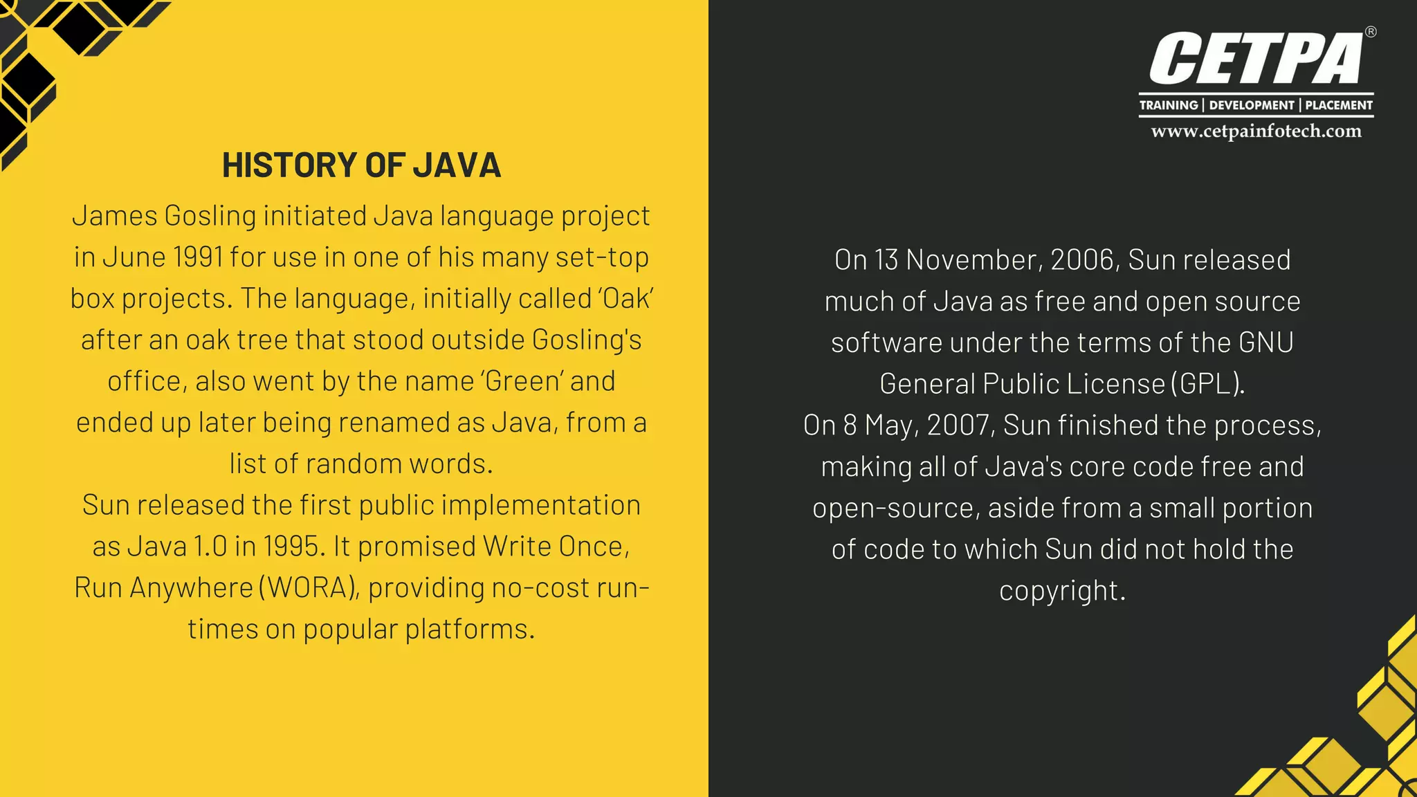 James Gosling initiated Java language project
in June 1991 for use in one of his many set-top
box projects. The language, initially called ‘Oak’
after an oak tree that stood outside Gosling's
office, also went by the name ‘Green’ and
ended up later being renamed as Java, from a
list of random words.
Sun released the first public implementation
as Java 1.0 in 1995. It promised Write Once,
Run Anywhere (WORA), providing no-cost run-
times on popular platforms.
HISTORY OF JAVA
On 13 November, 2006, Sun released
much of Java as free and open source
software under the terms of the GNU
General Public License (GPL).
On 8 May, 2007, Sun finished the process,
making all of Java's core code free and
open-source, aside from a small portion
of code to which Sun did not hold the
copyright.
 