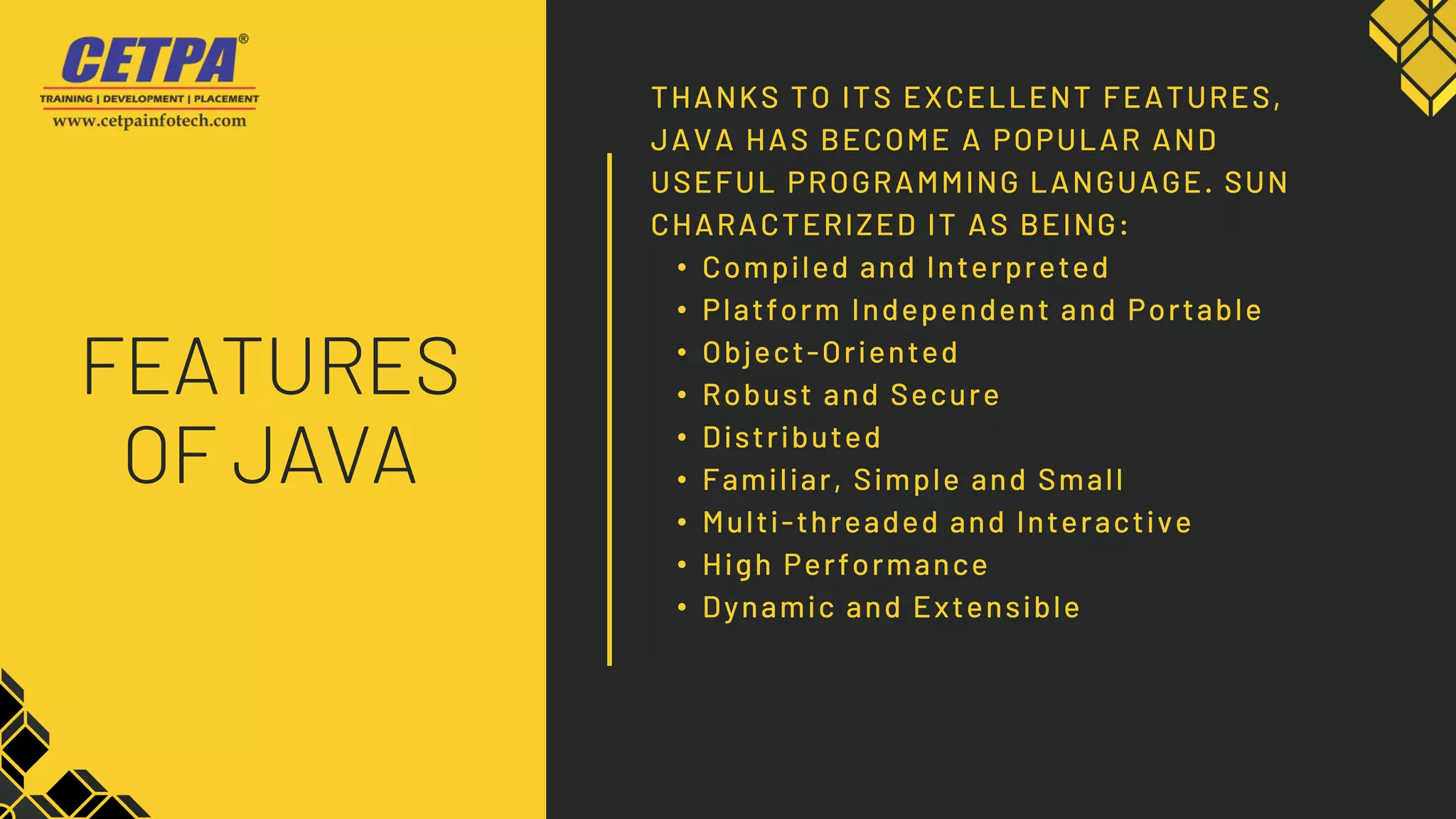 THANKS TO ITS EXCELLENT FEATURES,
JAVA HAS BECOME A POPULAR AND
USEFUL PROGRAMMING LANGUAGE. SUN
CHARACTERIZED IT AS BEING:
• Compiled and Interpreted
• Platform Independent and Portable
• Object-Oriented
• Robust and Secure
• Distributed
• Familiar, Simple and Small
• Multi-threaded and Interactive
• High Performance
• Dynamic and Extensible
FEATURES
OF JAVA
 
