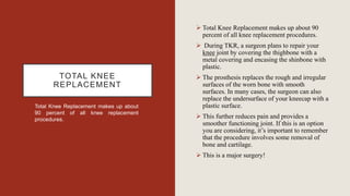 TOTAL KNEE
REPLACEMENT
Total Knee Replacement makes up about
90 percent of all knee replacement
procedures.
 Total Knee Replacement makes up about 90
percent of all knee replacement procedures.
 During TKR, a surgeon plans to repair your
knee joint by covering the thighbone with a
metal covering and encasing the shinbone with
plastic.
 The prosthesis replaces the rough and irregular
surfaces of the worn bone with smooth
surfaces. In many cases, the surgeon can also
replace the undersurface of your kneecap with a
plastic surface.
 This further reduces pain and provides a
smoother functioning joint. If this is an option
you are considering, it’s important to remember
that the procedure involves some removal of
bone and cartilage.
 This is a major surgery!
 