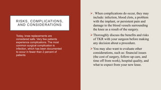 RISKS, COMPLICATIONS,
AND CONSIDERATIONS
Today, knee replacements are
considered safe. Very few patients
experience complications. The most
common surgical complication is
infection, which has been documented
to occur in fewer than 2 percent of
patients
. When complications do occur, they may
include: infection, blood clots, a problem
with the implant, or persistent pain and
damage to the blood vessels surrounding
the knee as a result of the surgery.
Thoroughly discuss the benefits and risks
of TKR with your surgeon before making
any decision about a procedure.
You may also want to evaluate other
considerations, such as: financial issues
(the cost of surgery, follow-up care, and
time off from work), hospital quality, and
what to expect from your new knee.
 