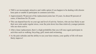 TKR is an increasingly attractive and viable option if you happen to be dealing with chronic
knee pain or unable to participate in common activities.
Approximately 90 percent of the replacement joints last 10 years. In about 80 percent of
cases, it functions for 20 years.
This can depend heavily on your age and level of activity. Seniors, who are less likely to put
their new joint under regular stress, wear the joint down less than relatively younger patients
who are more active.
After a knee replacement, there’s a high probability that you will once again participate in
activities such as walking, bicycling, golf, tennis and swimming.
As the pain subsides and the ability to use your knee returns, your quality of life will most
likely improve!
 