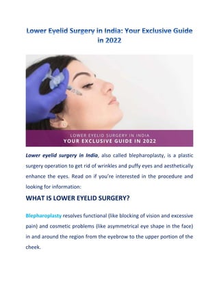 Lower eyelid surgery in India, also called blepharoplasty, is a plastic
surgery operation to get rid of wrinkles and puffy eyes and aesthetically
enhance the eyes. Read on if you’re interested in the procedure and
looking for information:
WHAT IS LOWER EYELID SURGERY?
Blepharoplasty resolves functional (like blocking of vision and excessive
pain) and cosmetic problems (like asymmetrical eye shape in the face)
in and around the region from the eyebrow to the upper portion of the
cheek.
 