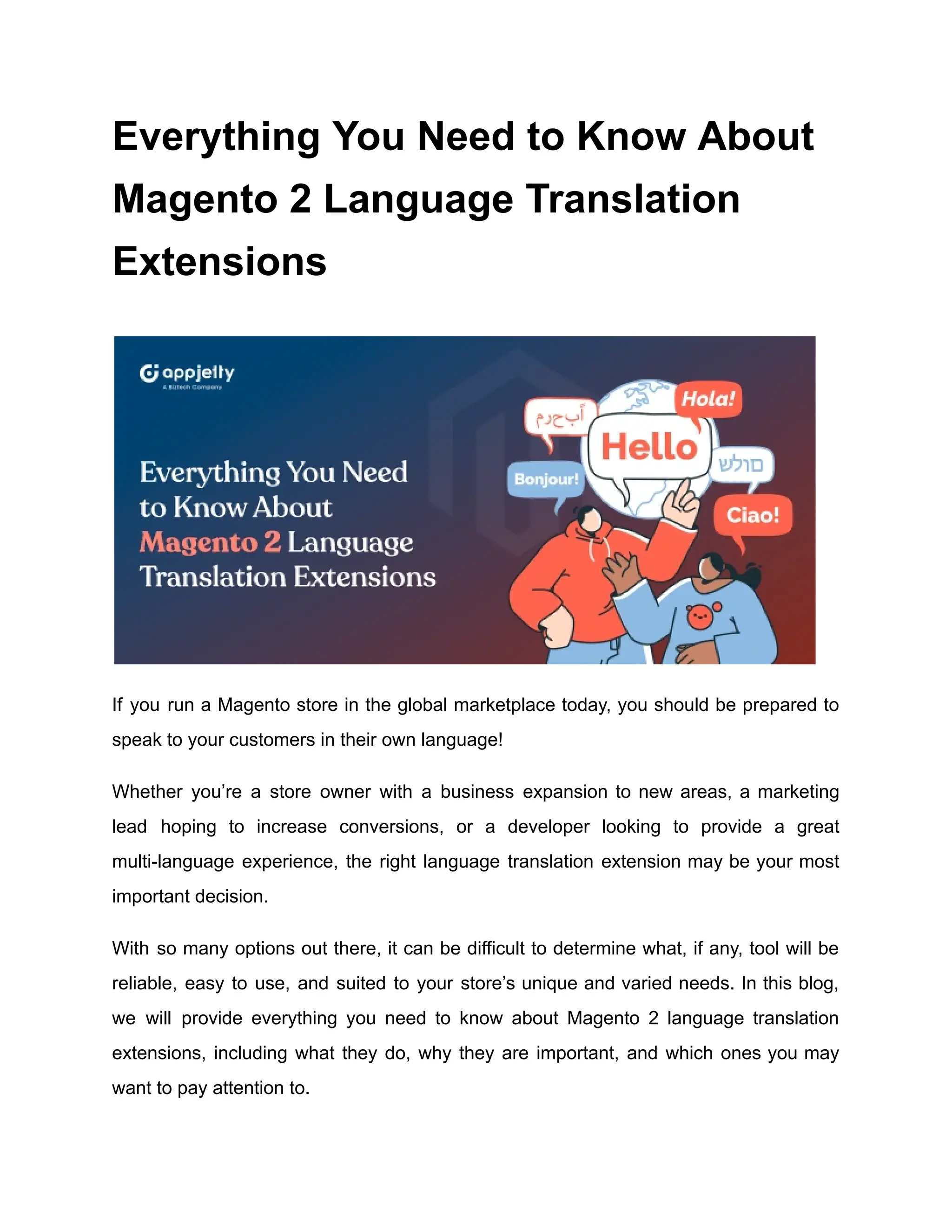 Everything You Need to Know About
Magento 2 Language Translation
Extensions
If you run a Magento store in the global marketplace today, you should be prepared to
speak to your customers in their own language!
Whether you’re a store owner with a business expansion to new areas, a marketing
lead hoping to increase conversions, or a developer looking to provide a great
multi-language experience, the right language translation extension may be your most
important decision.
With so many options out there, it can be difficult to determine what, if any, tool will be
reliable, easy to use, and suited to your store’s unique and varied needs. In this blog,
we will provide everything you need to know about Magento 2 language translation
extensions, including what they do, why they are important, and which ones you may
want to pay attention to.
 