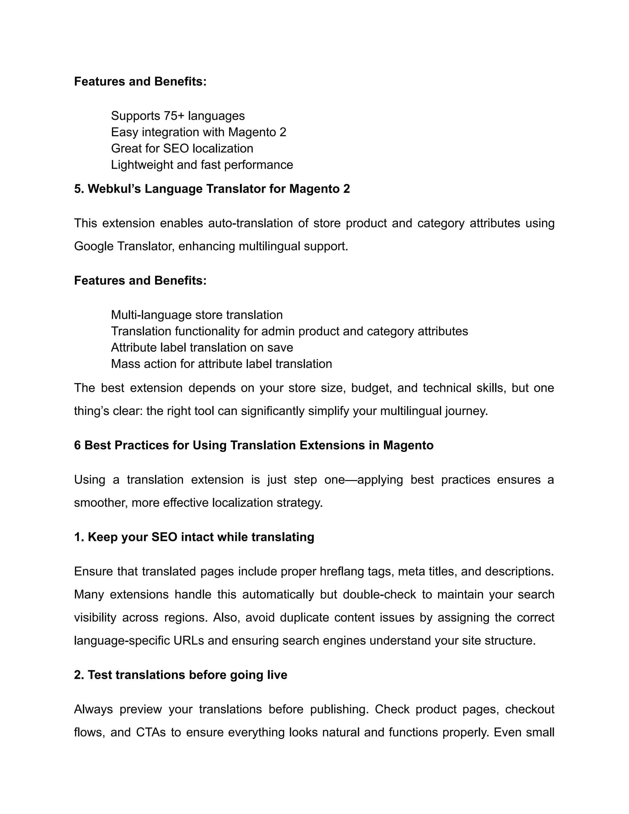 Features and Benefits:
​
​ Supports 75+ languages
​
​ Easy integration with Magento 2
​
​ Great for SEO localization
​
​ Lightweight and fast performance
5. Webkul’s Language Translator for Magento 2
This extension enables auto-translation of store product and category attributes using
Google Translator, enhancing multilingual support.
Features and Benefits:
​
​ Multi-language store translation
​
​ Translation functionality for admin product and category attributes
​
​ Attribute label translation on save
​
​ Mass action for attribute label translation
The best extension depends on your store size, budget, and technical skills, but one
thing’s clear: the right tool can significantly simplify your multilingual journey.
6 Best Practices for Using Translation Extensions in Magento
Using a translation extension is just step one—applying best practices ensures a
smoother, more effective localization strategy.
1. Keep your SEO intact while translating
Ensure that translated pages include proper hreflang tags, meta titles, and descriptions.
Many extensions handle this automatically but double-check to maintain your search
visibility across regions. Also, avoid duplicate content issues by assigning the correct
language-specific URLs and ensuring search engines understand your site structure.
2. Test translations before going live
Always preview your translations before publishing. Check product pages, checkout
flows, and CTAs to ensure everything looks natural and functions properly. Even small
 