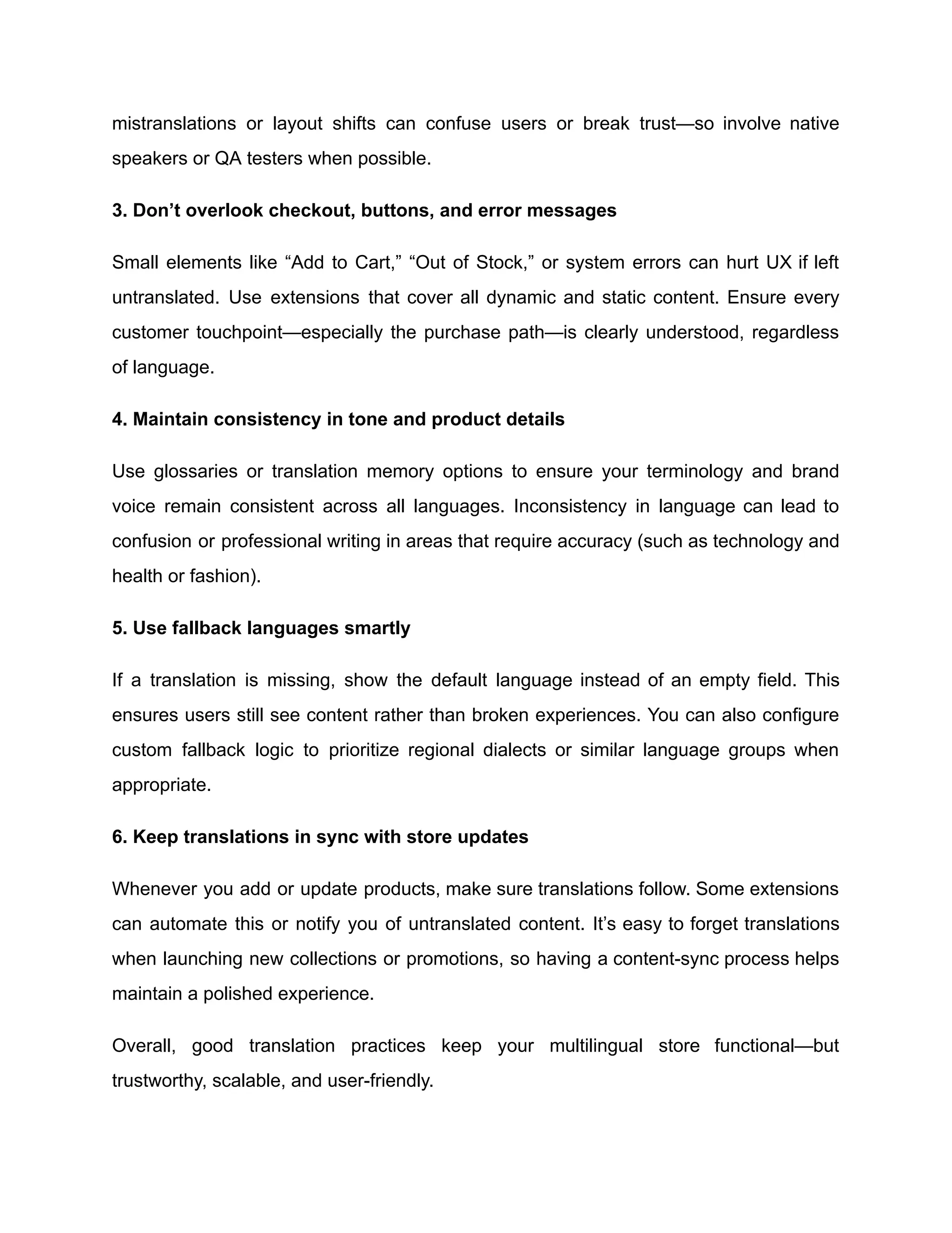 mistranslations or layout shifts can confuse users or break trust—so involve native
speakers or QA testers when possible.
3. Don’t overlook checkout, buttons, and error messages
Small elements like “Add to Cart,” “Out of Stock,” or system errors can hurt UX if left
untranslated. Use extensions that cover all dynamic and static content. Ensure every
customer touchpoint—especially the purchase path—is clearly understood, regardless
of language.
4. Maintain consistency in tone and product details
Use glossaries or translation memory options to ensure your terminology and brand
voice remain consistent across all languages. Inconsistency in language can lead to
confusion or professional writing in areas that require accuracy (such as technology and
health or fashion).
5. Use fallback languages smartly
If a translation is missing, show the default language instead of an empty field. This
ensures users still see content rather than broken experiences. You can also configure
custom fallback logic to prioritize regional dialects or similar language groups when
appropriate.
6. Keep translations in sync with store updates
Whenever you add or update products, make sure translations follow. Some extensions
can automate this or notify you of untranslated content. It’s easy to forget translations
when launching new collections or promotions, so having a content-sync process helps
maintain a polished experience.
Overall, good translation practices keep your multilingual store functional—but
trustworthy, scalable, and user-friendly.
 