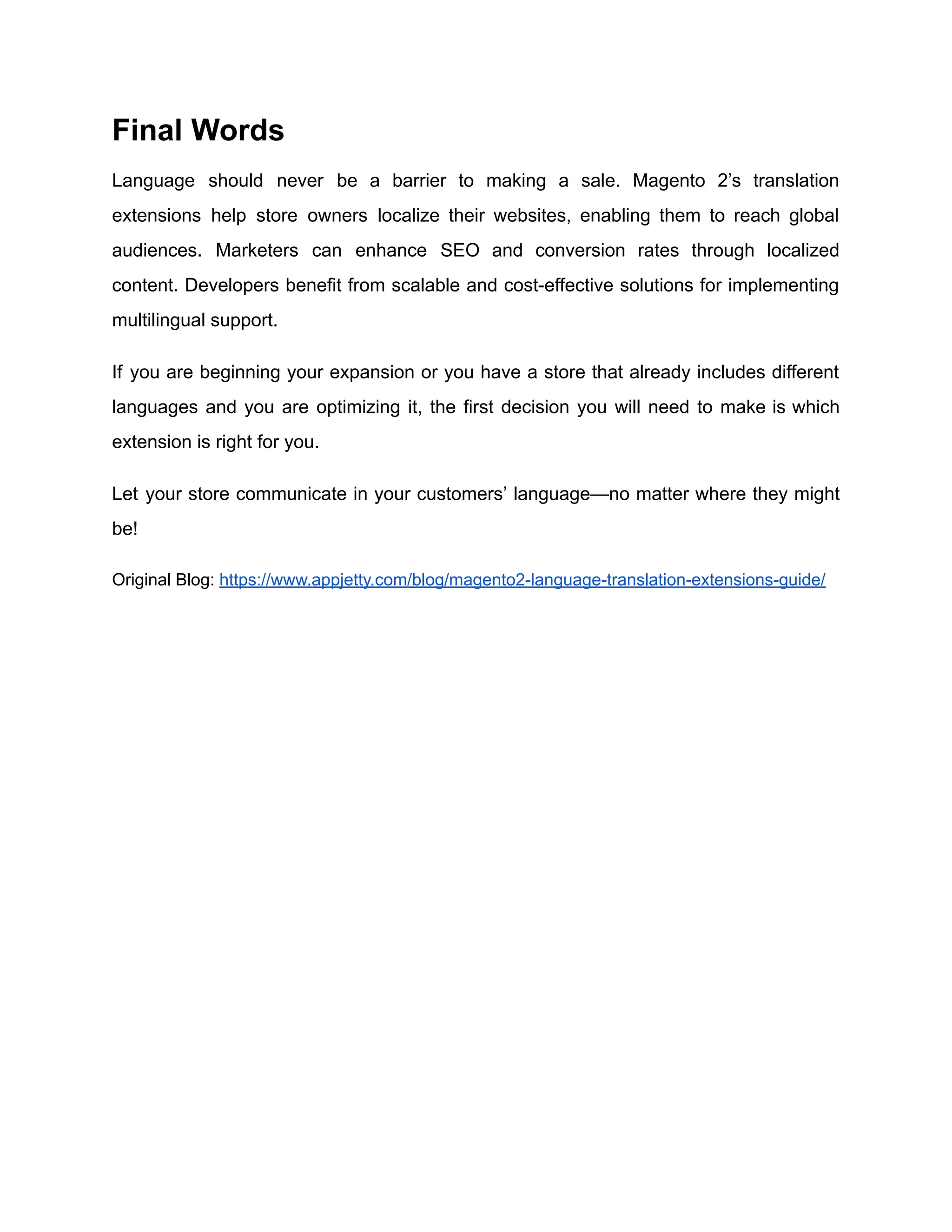 Final Words
Language should never be a barrier to making a sale. ​
Magento 2’s translation
extensions help store owners localize their websites, enabling them to reach global
audiences. Marketers can enhance SEO and conversion rates through localized
content. Developers benefit from scalable and cost-effective solutions for implementing
multilingual support.
If you are beginning your expansion or you have a store that already includes different
languages and you are optimizing it, the first decision you will need to make is which
extension is right for you.
Let your store communicate in your customers’ language—no matter where they might
be!
Original Blog: https://www.appjetty.com/blog/magento2-language-translation-extensions-guide/
 