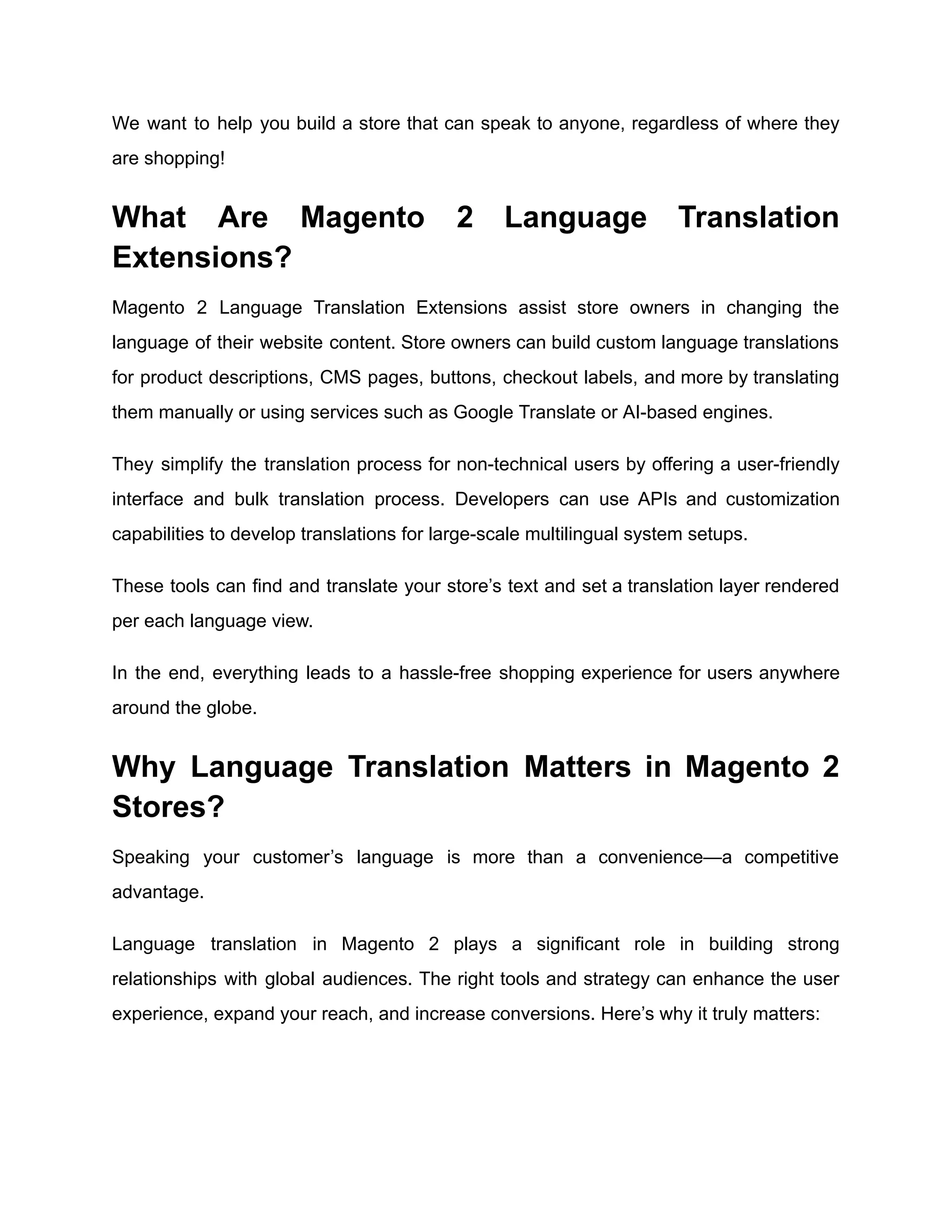 We want to help you build a store that can speak to anyone, regardless of where they
are shopping!
What Are Magento 2 Language Translation
Extensions?
Magento 2 Language Translation Extensions assist store owners in changing the
language of their website content. Store owners can build custom language translations
for product descriptions, CMS pages, buttons, checkout labels, and more by translating
them manually or using services such as Google Translate or AI-based engines.
They simplify the translation process for non-technical users by offering a user-friendly
interface and bulk translation process. Developers can use APIs and customization
capabilities to develop translations for large-scale multilingual system setups.
These tools can find and translate your store’s text and set a translation layer rendered
per each language view.
In the end, everything leads to a hassle-free shopping experience for users anywhere
around the globe.
Why Language Translation Matters in Magento 2
Stores?
Speaking your customer’s language is more than a convenience—a competitive
advantage.
Language translation in Magento 2 plays a significant role in building strong
relationships with global audiences. The right tools and strategy can enhance the user
experience, expand your reach, and increase conversions. Here’s why it truly matters:
 