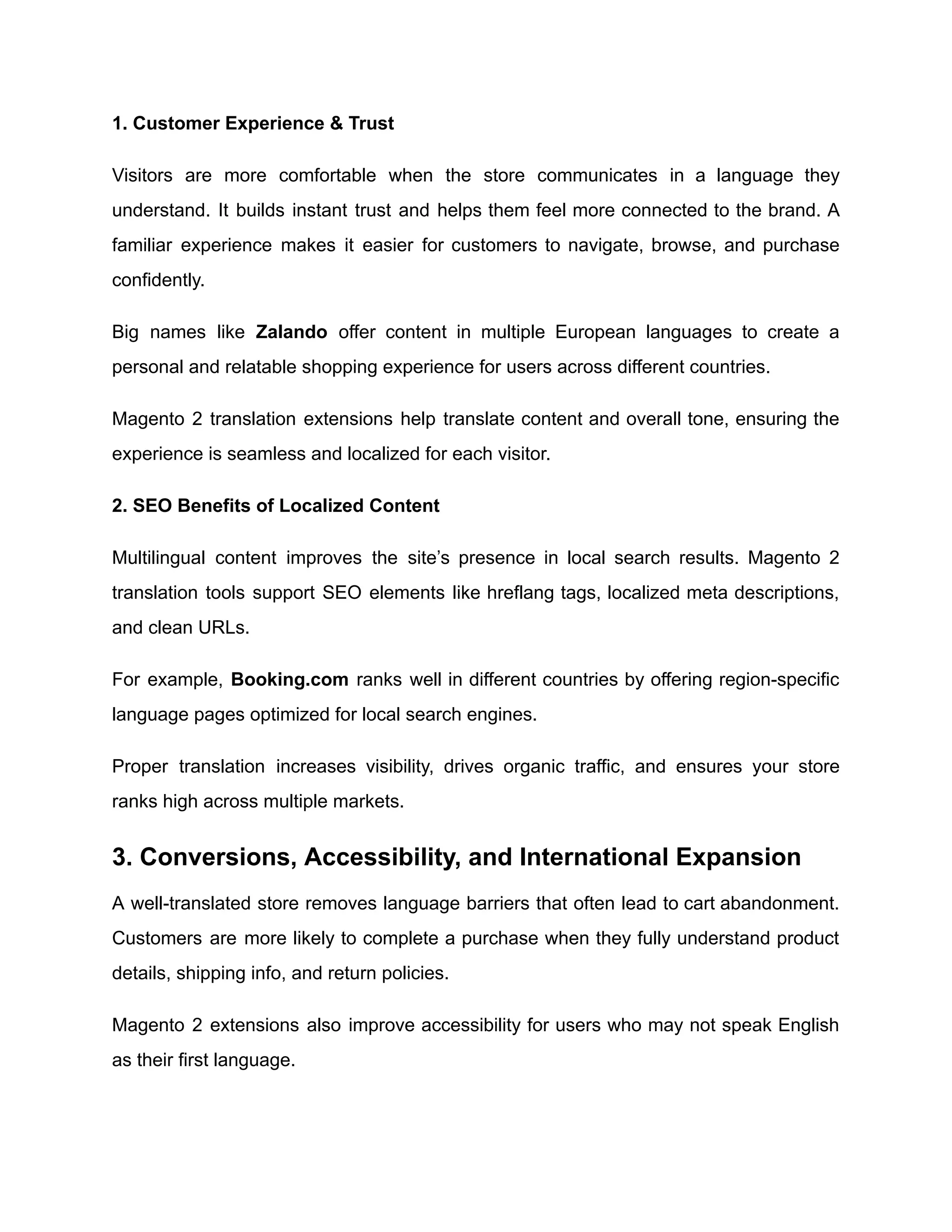 1. Customer Experience & Trust
Visitors are more comfortable when the store communicates in a language they
understand. It builds instant trust and helps them feel more connected to the brand. A
familiar experience makes it easier for customers to navigate, browse, and purchase
confidently.
Big names like Zalando offer content in multiple European languages to create a
personal and relatable shopping experience for users across different countries.
Magento 2 translation extensions help translate content and overall tone, ensuring the
experience is seamless and localized for each visitor.
2. SEO Benefits of Localized Content
Multilingual content improves the site’s presence in local search results. Magento 2
translation tools support SEO elements like hreflang tags, localized meta descriptions,
and clean URLs.
For example, Booking.com ranks well in different countries by offering region-specific
language pages optimized for local search engines.
Proper translation increases visibility, drives organic traffic, and ensures your store
ranks high across multiple markets.
3. Conversions, Accessibility, and International Expansion
A well-translated store removes language barriers that often lead to cart abandonment.
Customers are more likely to complete a purchase when they fully understand product
details, shipping info, and return policies.
Magento 2 extensions also improve accessibility for users who may not speak English
as their first language.
 