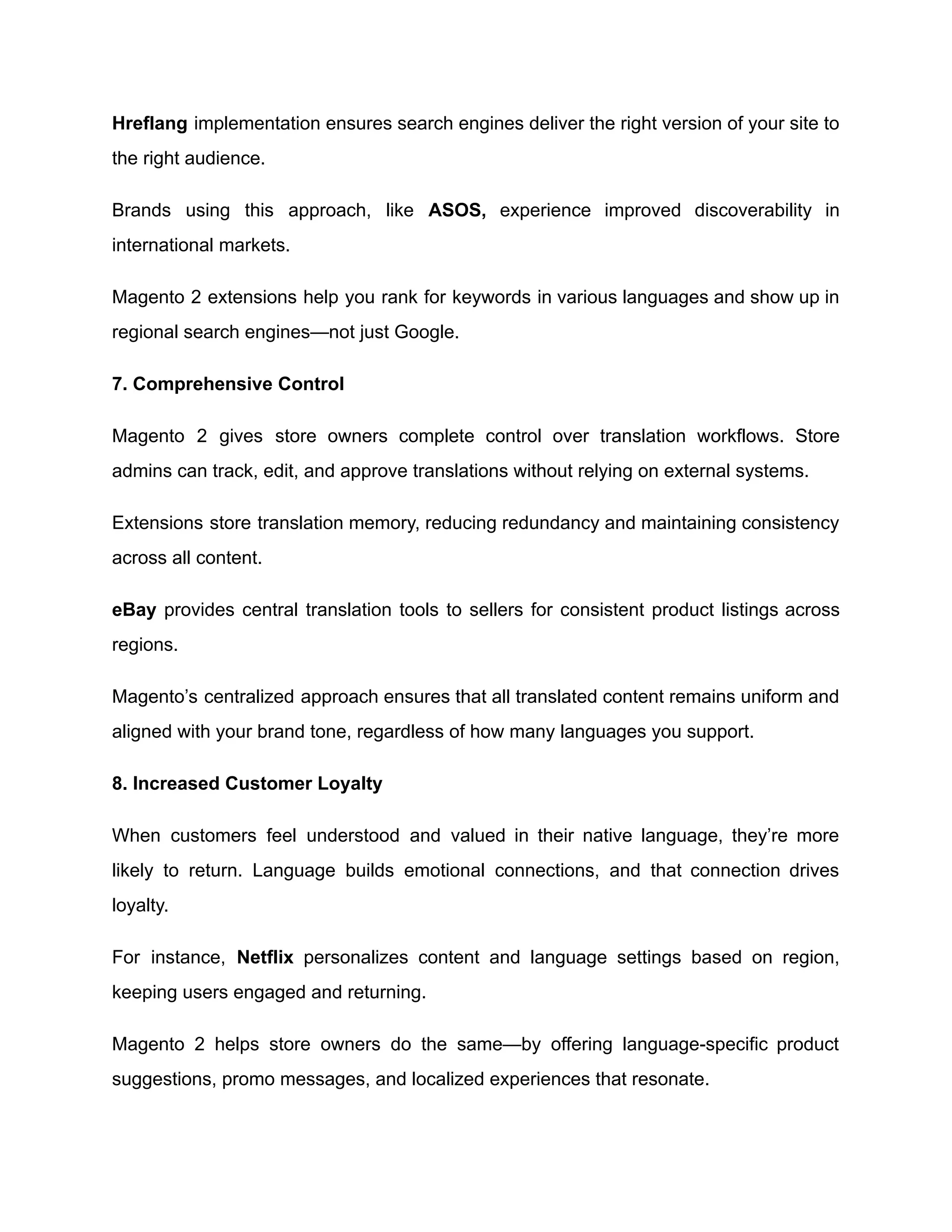 Hreflang implementation ensures search engines deliver the right version of your site to
the right audience.
Brands using this approach, like ASOS, experience improved discoverability in
international markets.
Magento 2 extensions help you rank for keywords in various languages and show up in
regional search engines—not just Google.
7. Comprehensive Control
Magento 2 gives store owners complete control over translation workflows. Store
admins can track, edit, and approve translations without relying on external systems.
Extensions store translation memory, reducing redundancy and maintaining consistency
across all content.
eBay provides central translation tools to sellers for consistent product listings across
regions.
Magento’s centralized approach ensures that all translated content remains uniform and
aligned with your brand tone, regardless of how many languages you support.
8. Increased Customer Loyalty
When customers feel understood and valued in their native language, they’re more
likely to return. Language builds emotional connections, and that connection drives
loyalty.
For instance, Netflix personalizes content and language settings based on region,
keeping users engaged and returning.
Magento 2 helps store owners do the same—by offering language-specific product
suggestions, promo messages, and localized experiences that resonate.
 