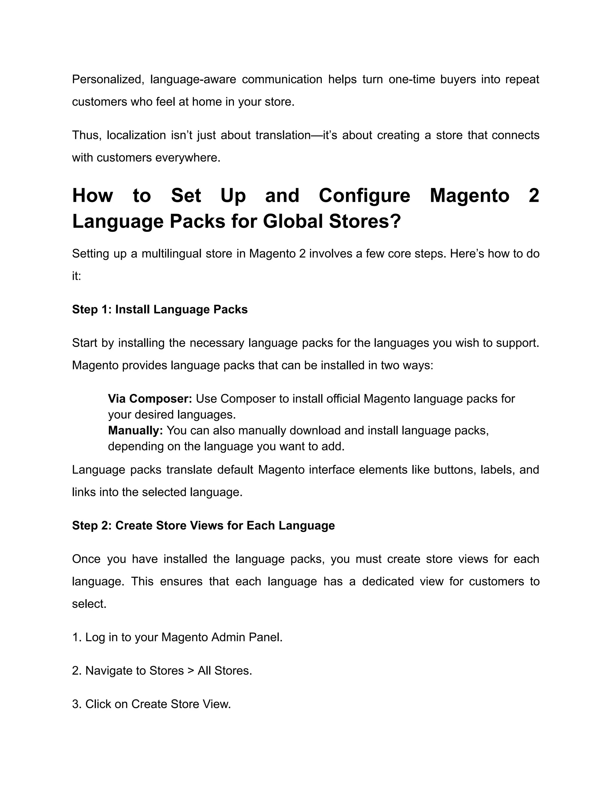 Personalized, language-aware communication helps turn one-time buyers into repeat
customers who feel at home in your store.
Thus, localization isn’t just about translation—it’s about creating a store that connects
with customers everywhere.
How to Set Up and Configure Magento 2
Language Packs for Global Stores?
Setting up a multilingual store in Magento 2 involves a few core steps. Here’s how to do
it:
Step 1: Install Language Packs
Start by installing the necessary language packs for the languages you wish to support.
Magento provides language packs that can be installed in two ways:
​
​ Via Composer: Use Composer to install official Magento language packs for
your desired languages.
​
​ Manually: You can also manually download and install language packs,
depending on the language you want to add.
Language packs translate default Magento interface elements like buttons, labels, and
links into the selected language.
Step 2: Create Store Views for Each Language
Once you have installed the language packs, you must create store views for each
language. This ensures that each language has a dedicated view for customers to
select.
1. Log in to your Magento Admin Panel.
2. Navigate to Stores > All Stores.
3. Click on Create Store View.
 