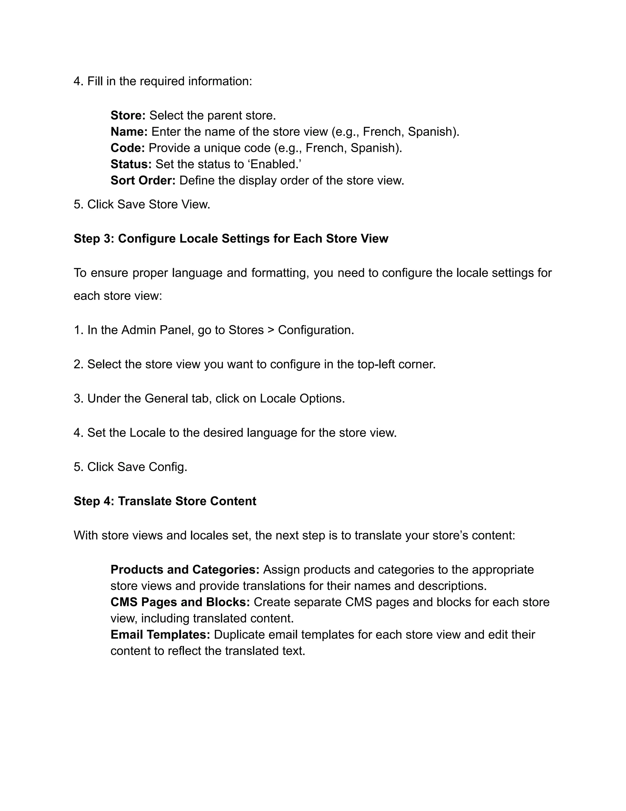4. Fill in the required information:
​
​ Store: Select the parent store.
​
​ Name: Enter the name of the store view (e.g., French, Spanish).
​
​ Code: Provide a unique code (e.g., French, Spanish).
​
​ Status: Set the status to ‘Enabled.’
​
​ Sort Order: Define the display order of the store view.
5. Click Save Store View.
Step 3: Configure Locale Settings for Each Store View
To ensure proper language and formatting, you need to configure the locale settings for
each store view:
1. In the Admin Panel, go to Stores > Configuration.
2. Select the store view you want to configure in the top-left corner.
3. Under the General tab, click on Locale Options.
4. Set the Locale to the desired language for the store view.
5. Click Save Config.
Step 4: Translate Store Content
With store views and locales set, the next step is to translate your store’s content:
​
​ Products and Categories: Assign products and categories to the appropriate
store views and provide translations for their names and descriptions.
​
​ CMS Pages and Blocks: Create separate CMS pages and blocks for each store
view, including translated content.
​
​ Email Templates: Duplicate email templates for each store view and edit their
content to reflect the translated text.
 