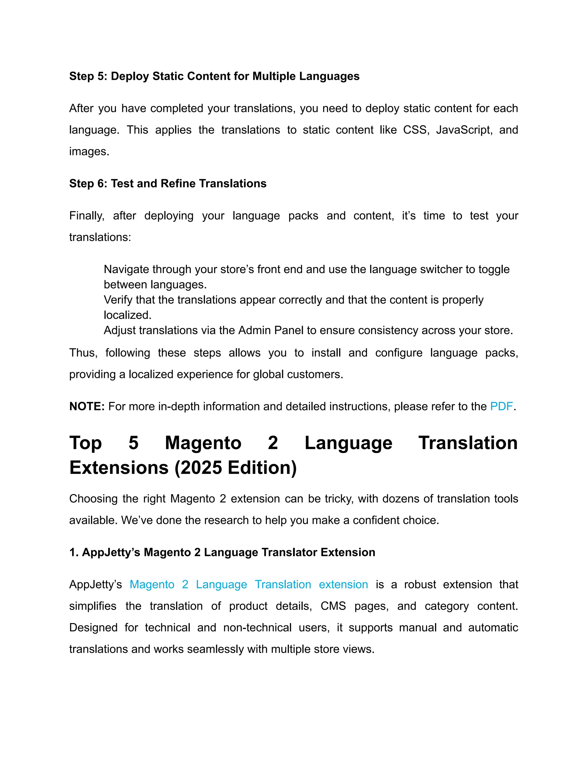 Step 5: Deploy Static Content for Multiple Languages
After you have completed your translations, you need to deploy static content for each
language. This applies the translations to static content like CSS, JavaScript, and
images.
Step 6: Test and Refine Translations
Finally, after deploying your language packs and content, it’s time to test your
translations:
​
​ Navigate through your store’s front end and use the language switcher to toggle
between languages.
​
​ Verify that the translations appear correctly and that the content is properly
localized.
​
​ Adjust translations via the Admin Panel to ensure consistency across your store.
Thus, following these steps allows you to install and configure language packs,
providing a localized experience for global customers.
NOTE: For more in-depth information and detailed instructions, please refer to the PDF.
Top 5 Magento 2 Language Translation
Extensions (2025 Edition)
Choosing the right Magento 2 extension can be tricky, with dozens of translation tools
available. We’ve done the research to help you make a confident choice.
1. AppJetty’s Magento 2 Language Translator Extension
AppJetty’s Magento 2 Language Translation extension is a robust extension that
simplifies the translation of product details, CMS pages, and category content.
Designed for technical and non-technical users, it supports manual and automatic
translations and works seamlessly with multiple store views.
 