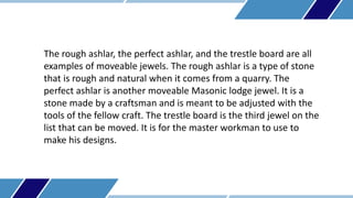 The rough ashlar, the perfect ashlar, and the trestle board are all
examples of moveable jewels. The rough ashlar is a typ...