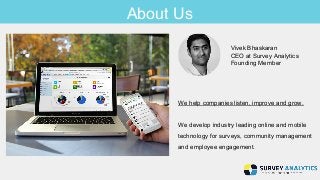 About Us 
Vivek Bhaskaran 
CEO at Survey Analytics 
Founding Member 
We help companies listen, improve and grow. 
We develop industry leading online and mobile 
technology for surveys, community management 
and employee engagement. 
 