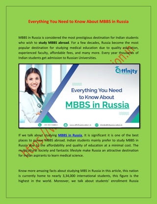 Everything You Need to Know About MBBS in Russia
MBBS in Russia is considered the most prestigious destination for Indian students
who wish to study MBBS abroad. For a few decades, Russia become the most
popular destination for studying medical education due to quality education,
experienced faculty, affordable fees, and many more. Every year thousands of
Indian students get admission to Russian Universities.
If we talk about studying MBBS in Russia, It is significant it is one of the best
places to pursue MBBS abroad. Indian students mainly prefer to study MBBS in
Russia due to the affordability and quality of education at a minimal cost. The
multicultural society and fantastic lifestyle make Russia an attractive destination
for Indian aspirants to learn medical science.
Know more amazing facts about studying MBS in Russia in this article, this nation
is currently home to nearly 3,34,000 international students, this figure is the
highest in the world. Moreover, we talk about students' enrollment Russia
 