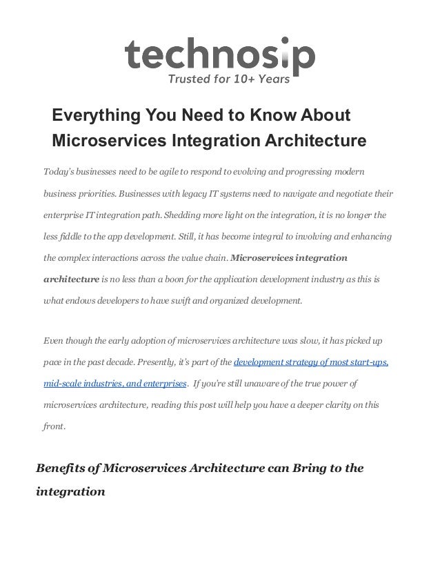 Everything You Need to Know About
Microservices Integration Architecture
Today’s businesses need to be agile to respond to evolving and progressing modern
business priorities. Businesses with legacy IT systems need to navigate and negotiate their
enterprise IT integration path. Shedding more light on the integration, it is no longer the
less fiddle to the app development. Still, it has become integral to involving and enhancing
the complex interactions across the value chain. Microservices integration
architecture is no less than a boon for the application development industry as this is
what endows developers to have swift and organized development.
Even though the early adoption of microservices architecture was slow, it has picked up
pace in the past decade. Presently, it’s part of the development strategy of most start-ups,
mid-scale industries, and enterprises. If you’re still unaware of the true power of
microservices architecture, reading this post will help you have a deeper clarity on this
front.
Benefits of Microservices Architecture can Bring to the
integration
 
