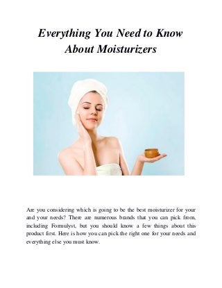 Everything You Need to Know
About Moisturizers
Are you considering which is going to be the best moisturizer for your
and your needs? There are numerous brands that you can pick from,
including Formulyst, but you should know a few things about this
product first. Here is how you can pick the right one for your needs and
everything else you must know.
 