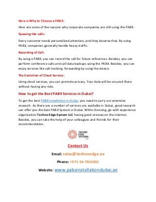 Here is Why to Choose a PABX:
Here are some of the reasons why corporate companies are still using the PABX.
Queuing the calls:
Every customer needs personalized attention, and they deserve that. By using
PABX, companies generally handle heavy traffic.
Recording of Call:
By using a PABX, you can record the call for future references. Besides, you can
perform conference calls and call data backups using the PABX. Besides, you can
enjoy services like call tracking, forwarding by using the device.
The Evolution of Cloud Service:
Using cloud services, you can promote privacy. Your data will be secured there
without having any risks.
How to get the Best PABX Services in Dubai?
To get the best PABX installation in Dubai, you need to carry out extensive
research. As there are a number of services are available in Dubai, good research
can offer you the best PABX System in Dubai. While choosing, go with experience
organization Techno Edge System LLC having good reviews on the internet.
Besides, you can take the help of your colleagues and friends for their
recommendation.
Contact Us
Email: sales@technoedge.ae
Phone: +971-54-7914851
Website: www.pabxinstallationdubai.ae
 