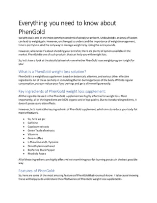 Everything you need to know about
PhenGold
Weightlossisone of the mostcommonconcernsof people atpresent.Undoubtedly,anarray of factors
can leadto weightgain.However,until we gettounderstandthe importance of weightmanagement,
time isprettylate.Andthe onlywayto manage weightisbylosingthe extrapounds.
However,wheneverit'saboutsheddingyourextrafat,there are plentyof optionsavailableinthe
market.PhenGoldisone of suchproductsthat can helpyouwithweightloss.
So,let'shave a lookat the detailsbelow toknow whetherPhenGoldlosesweightprogramisrightfor
you:
What is a PhenGold weight loss solution?
PhenGoldisaweightlosssupplementbasedonbotanicals,vitamins,andvariousothereffective
ingredients.All of these canhelpinstimulatingthe fat-burningprocessof the body.Withitsregular
consumption,youcanreduce yourfoodcravingsand geta slimmerfigureeasily.
Key ingredients of PhenGold weight loss supplement:
All the ingredientsusedinthe PhenGoldsupplementare highlyeffective forweightloss.Most
importantly,all of the ingredientsare 100% organic and of top quality.Due toitsnatural ingredients,it
doesn'tpossessanyside effects.
However,let'slookatthe keyingredientsof PhenGoldsupplement,whichaimstoreduce yourbody fat
more effectively.
 So,here we go:
 Caffeine
 Capsicumextracts
 GreenTea leaf extracts
 Vitamins
 Greencoffee
 L-Theanine andL-Tyrosine
 Dimethylaminoethanol
 BioPerine BlackPepper
 RhodiolaRosea
All of these ingredientsare highlyeffective instreamliningyourfat-burningprocessinthe bestpossible
way.
Features of PhenGold:
So,here are some of the mostamazingfeaturesof PhenGoldthatyoumuchknow.It isbecause knowing
these will helpyoutounderstandthe effectivenessof PhenGoldweightlosssupplements.
 