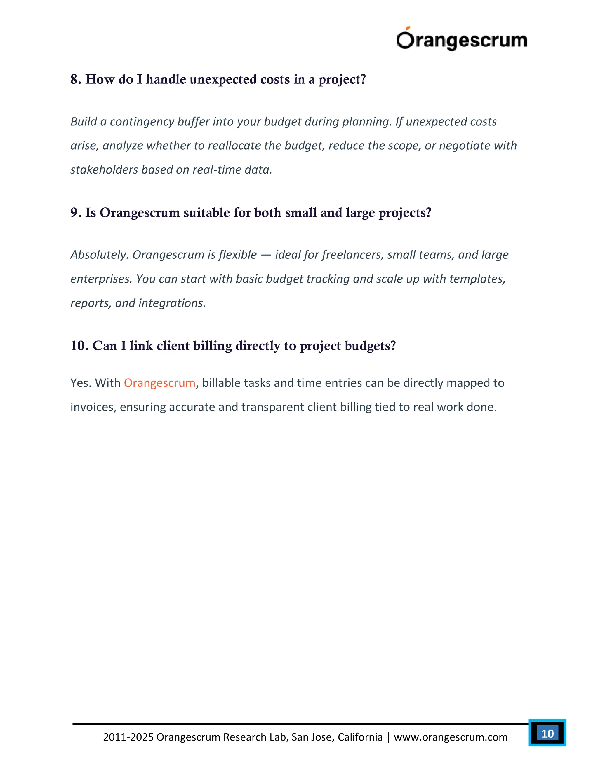10
2011-2025 Orangescrum Research Lab, San Jose, California | www.orangescrum.com
8. How do I handle unexpected costs in a project?
Build a contingency buffer into your budget during planning. If unexpected costs
arise, analyze whether to reallocate the budget, reduce the scope, or negotiate with
stakeholders based on real-time data.
9. Is Orangescrum suitable for both small and large projects?
Absolutely. Orangescrum is flexible — ideal for freelancers, small teams, and large
enterprises. You can start with basic budget tracking and scale up with templates,
reports, and integrations.
10. Can I link client billing directly to project budgets?
Yes. With Orangescrum, billable tasks and time entries can be directly mapped to
invoices, ensuring accurate and transparent client billing tied to real work done.
 