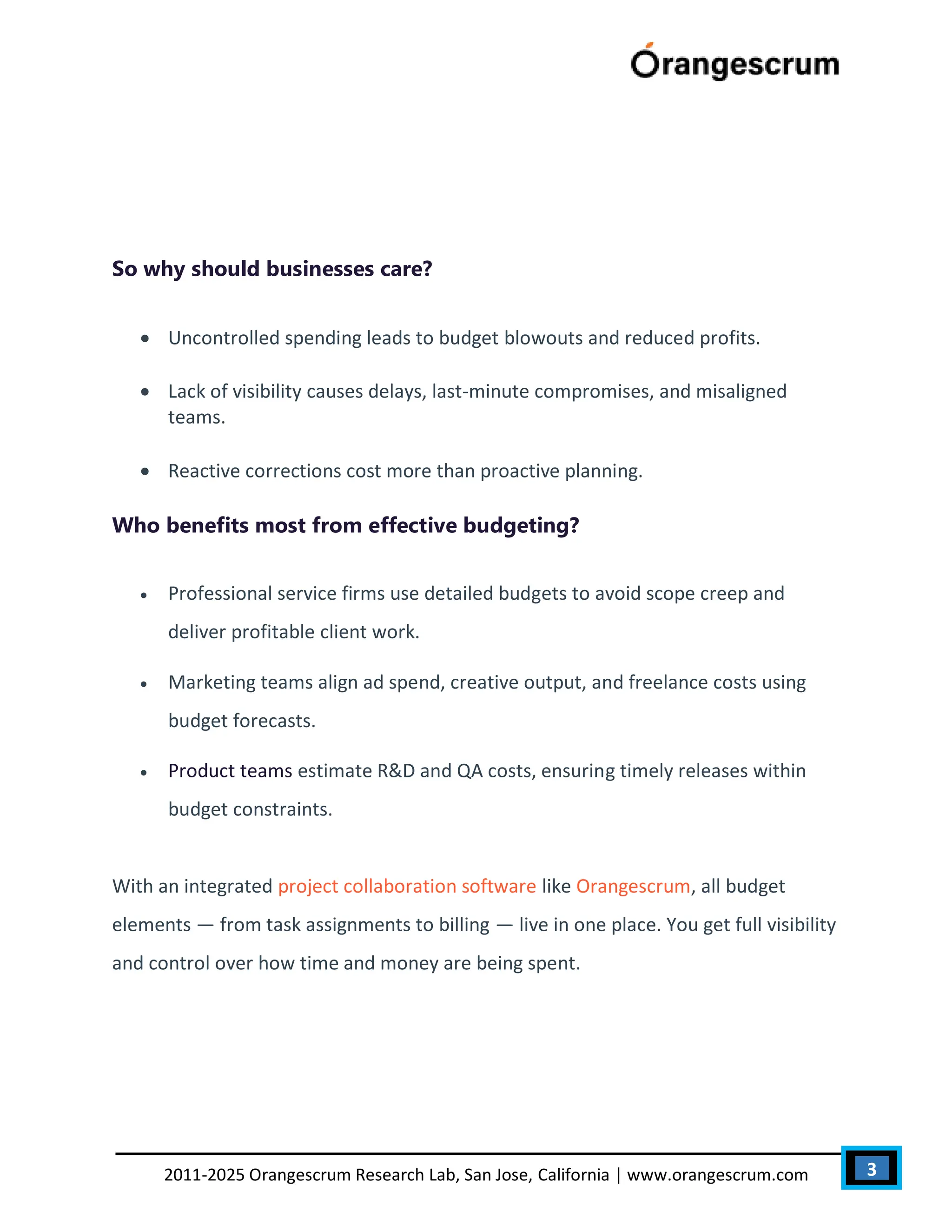 3
2011-2025 Orangescrum Research Lab, San Jose, California | www.orangescrum.com
So why should businesses care?
 Uncontrolled spending leads to budget blowouts and reduced profits.
 Lack of visibility causes delays, last-minute compromises, and misaligned
teams.
 Reactive corrections cost more than proactive planning.
Who benefits most from effective budgeting?
 Professional service firms use detailed budgets to avoid scope creep and
deliver profitable client work.
 Marketing teams align ad spend, creative output, and freelance costs using
budget forecasts.
 Product teams estimate R&D and QA costs, ensuring timely releases within
budget constraints.
With an integrated project collaboration software like Orangescrum, all budget
elements — from task assignments to billing — live in one place. You get full visibility
and control over how time and money are being spent.
 