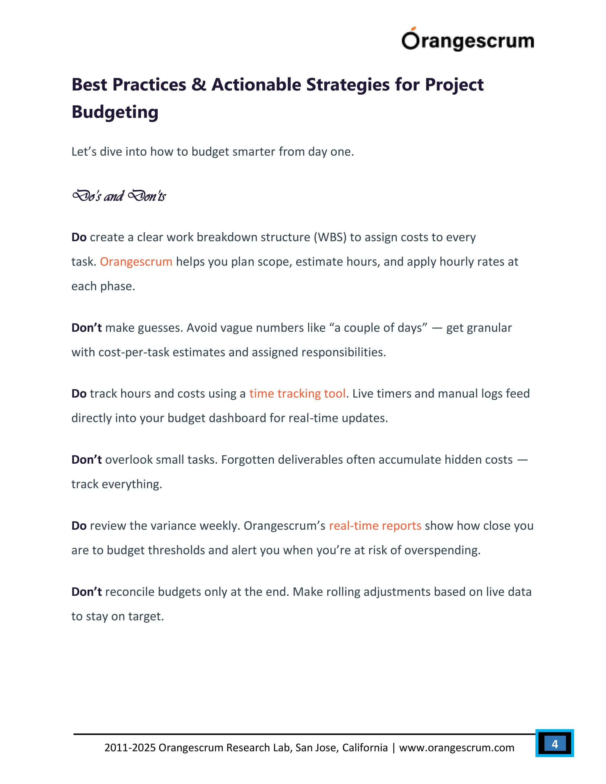 4
2011-2025 Orangescrum Research Lab, San Jose, California | www.orangescrum.com
Best Practices & Actionable Strategies for Project
Budgeting
Let’s dive into how to budget smarter from day one.
Do’s and Don’ts
Do create a clear work breakdown structure (WBS) to assign costs to every
task. Orangescrum helps you plan scope, estimate hours, and apply hourly rates at
each phase.
Don’t make guesses. Avoid vague numbers like “a couple of days” — get granular
with cost-per-task estimates and assigned responsibilities.
Do track hours and costs using a time tracking tool. Live timers and manual logs feed
directly into your budget dashboard for real-time updates.
Don’t overlook small tasks. Forgotten deliverables often accumulate hidden costs —
track everything.
Do review the variance weekly. Orangescrum’s real-time reports show how close you
are to budget thresholds and alert you when you’re at risk of overspending.
Don’t reconcile budgets only at the end. Make rolling adjustments based on live data
to stay on target.
 