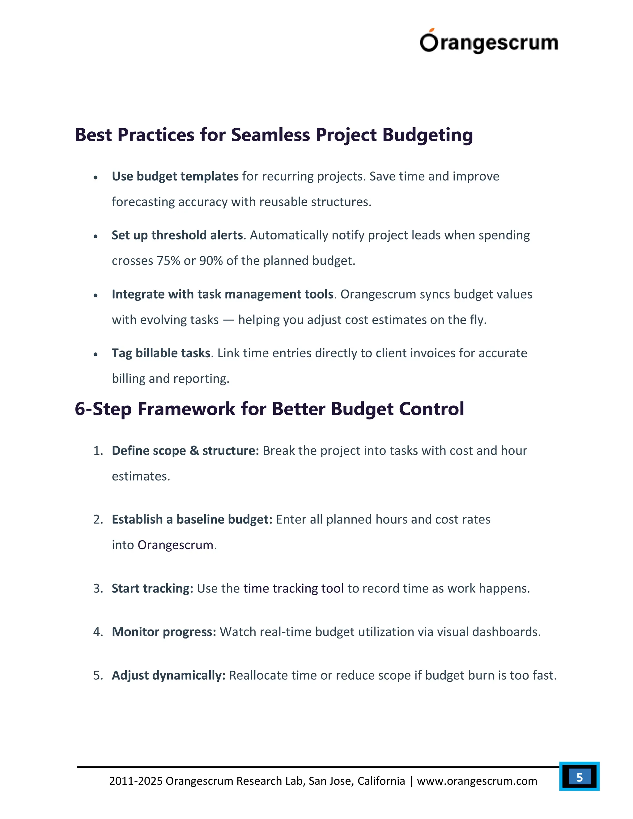 5
2011-2025 Orangescrum Research Lab, San Jose, California | www.orangescrum.com
Best Practices for Seamless Project Budgeting
 Use budget templates for recurring projects. Save time and improve
forecasting accuracy with reusable structures.
 Set up threshold alerts. Automatically notify project leads when spending
crosses 75% or 90% of the planned budget.
 Integrate with task management tools. Orangescrum syncs budget values
with evolving tasks — helping you adjust cost estimates on the fly.
 Tag billable tasks. Link time entries directly to client invoices for accurate
billing and reporting.
6-Step Framework for Better Budget Control
1. Define scope & structure: Break the project into tasks with cost and hour
estimates.
2. Establish a baseline budget: Enter all planned hours and cost rates
into Orangescrum.
3. Start tracking: Use the time tracking tool to record time as work happens.
4. Monitor progress: Watch real-time budget utilization via visual dashboards.
5. Adjust dynamically: Reallocate time or reduce scope if budget burn is too fast.
 