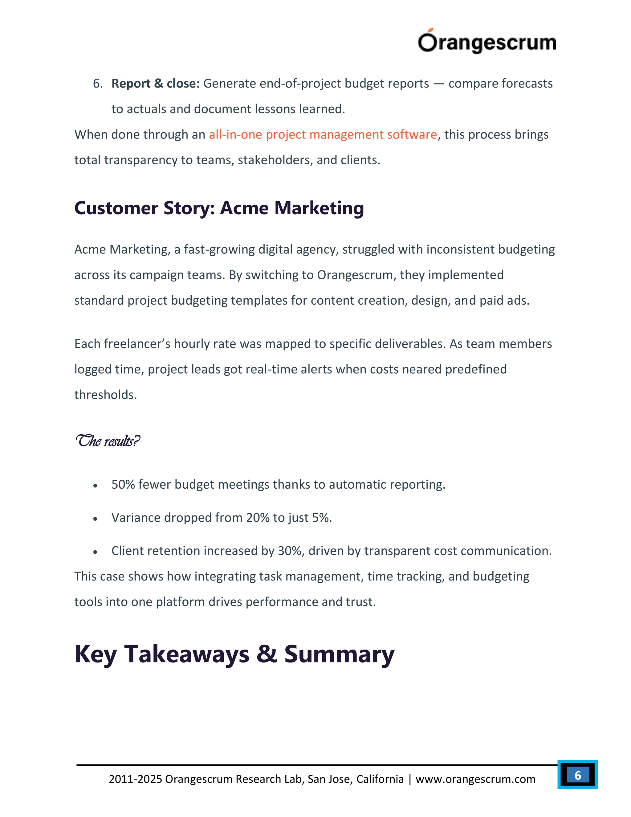 6
2011-2025 Orangescrum Research Lab, San Jose, California | www.orangescrum.com
6. Report & close: Generate end-of-project budget reports — compare forecasts
to actuals and document lessons learned.
When done through an all-in-one project management software, this process brings
total transparency to teams, stakeholders, and clients.
Customer Story: Acme Marketing
Acme Marketing, a fast-growing digital agency, struggled with inconsistent budgeting
across its campaign teams. By switching to Orangescrum, they implemented
standard project budgeting templates for content creation, design, and paid ads.
Each freelancer’s hourly rate was mapped to specific deliverables. As team members
logged time, project leads got real-time alerts when costs neared predefined
thresholds.
The results?
 50% fewer budget meetings thanks to automatic reporting.
 Variance dropped from 20% to just 5%.
 Client retention increased by 30%, driven by transparent cost communication.
This case shows how integrating task management, time tracking, and budgeting
tools into one platform drives performance and trust.
Key Takeaways & Summary
 