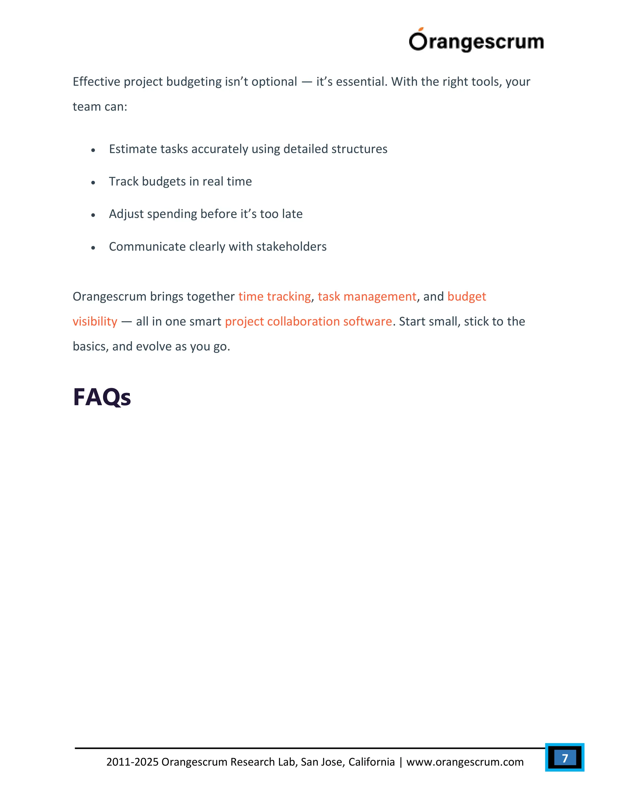 7
2011-2025 Orangescrum Research Lab, San Jose, California | www.orangescrum.com
Effective project budgeting isn’t optional — it’s essential. With the right tools, your
team can:
 Estimate tasks accurately using detailed structures
 Track budgets in real time
 Adjust spending before it’s too late
 Communicate clearly with stakeholders
Orangescrum brings together time tracking, task management, and budget
visibility — all in one smart project collaboration software. Start small, stick to the
basics, and evolve as you go.
FAQs
 