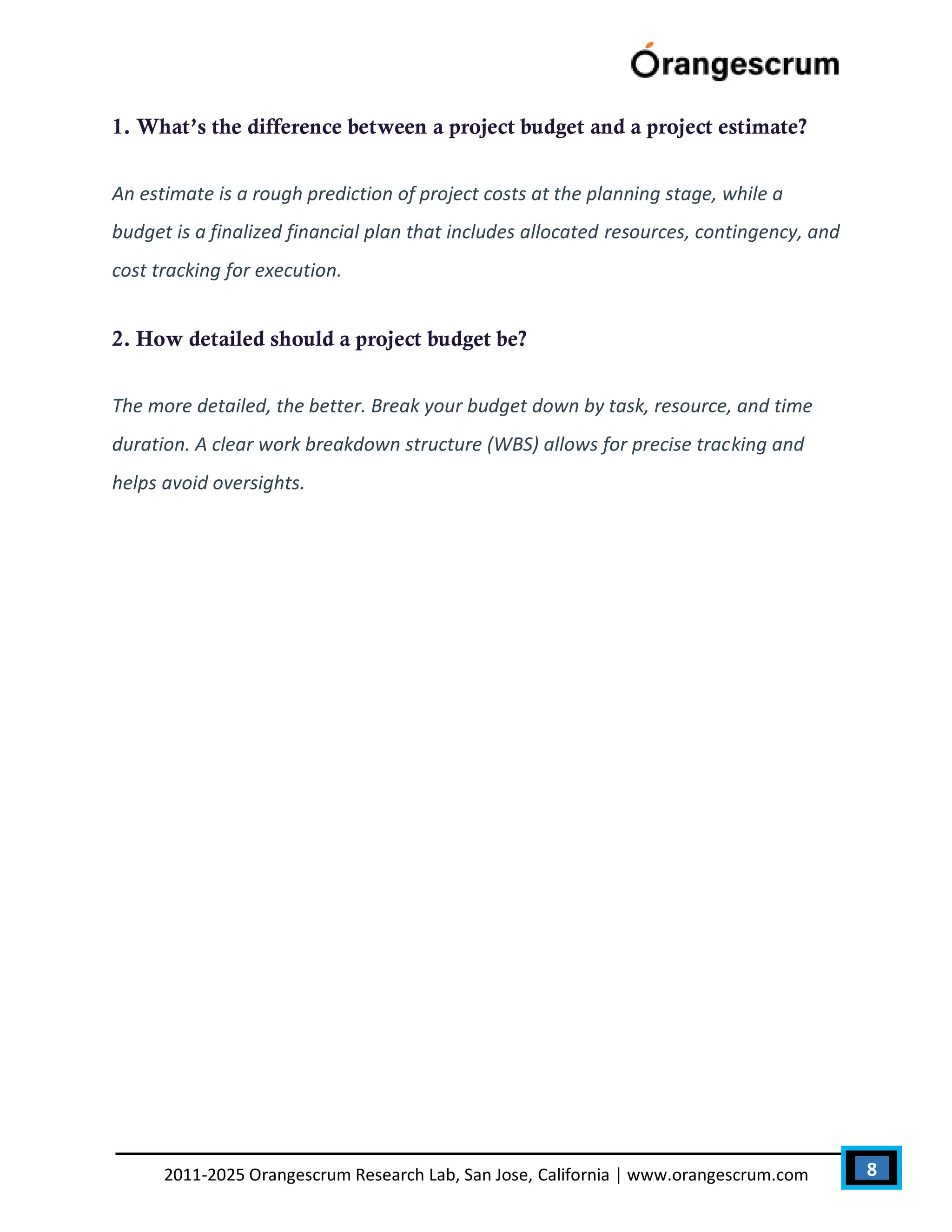 8
2011-2025 Orangescrum Research Lab, San Jose, California | www.orangescrum.com
1. What’s the difference between a project budget and a project estimate?
An estimate is a rough prediction of project costs at the planning stage, while a
budget is a finalized financial plan that includes allocated resources, contingency, and
cost tracking for execution.
2. How detailed should a project budget be?
The more detailed, the better. Break your budget down by task, resource, and time
duration. A clear work breakdown structure (WBS) allows for precise tracking and
helps avoid oversights.
 