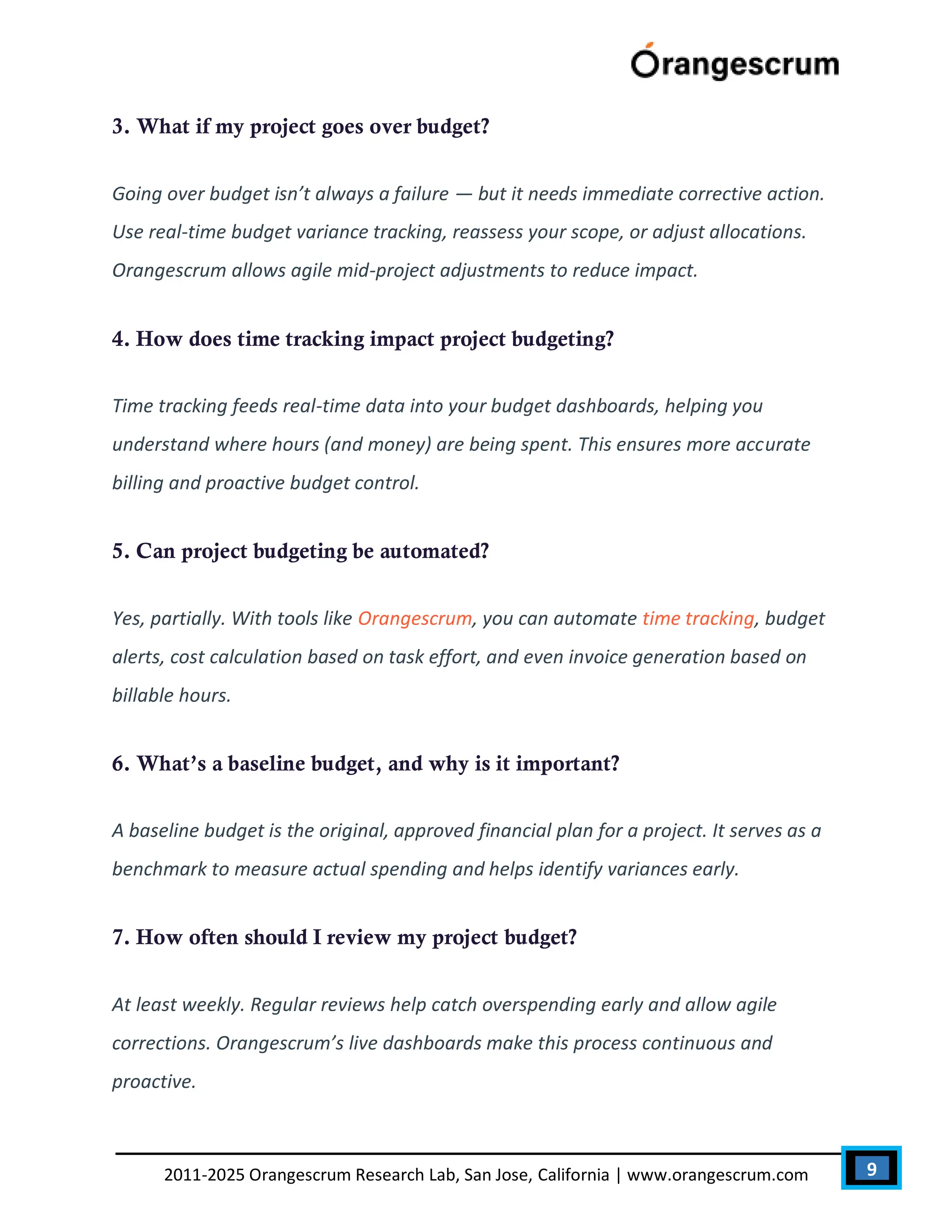 9
2011-2025 Orangescrum Research Lab, San Jose, California | www.orangescrum.com
3. What if my project goes over budget?
Going over budget isn’t always a failure — but it needs immediate corrective action.
Use real-time budget variance tracking, reassess your scope, or adjust allocations.
Orangescrum allows agile mid-project adjustments to reduce impact.
4. How does time tracking impact project budgeting?
Time tracking feeds real-time data into your budget dashboards, helping you
understand where hours (and money) are being spent. This ensures more accurate
billing and proactive budget control.
5. Can project budgeting be automated?
Yes, partially. With tools like Orangescrum, you can automate time tracking, budget
alerts, cost calculation based on task effort, and even invoice generation based on
billable hours.
6. What’s a baseline budget, and why is it important?
A baseline budget is the original, approved financial plan for a project. It serves as a
benchmark to measure actual spending and helps identify variances early.
7. How often should I review my project budget?
At least weekly. Regular reviews help catch overspending early and allow agile
corrections. Orangescrum’s live dashboards make this process continuous and
proactive.
 