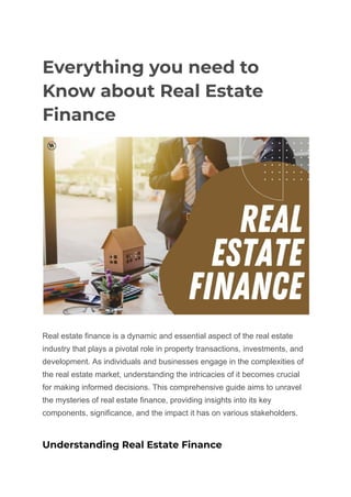 Everything you need to
Know about Real Estate
Finance
Real estate finance is a dynamic and essential aspect of the real estate
industry that plays a pivotal role in property transactions, investments, and
development. As individuals and businesses engage in the complexities of
the real estate market, understanding the intricacies of it becomes crucial
for making informed decisions. This comprehensive guide aims to unravel
the mysteries of real estate finance, providing insights into its key
components, significance, and the impact it has on various stakeholders.
Understanding Real Estate Finance
 