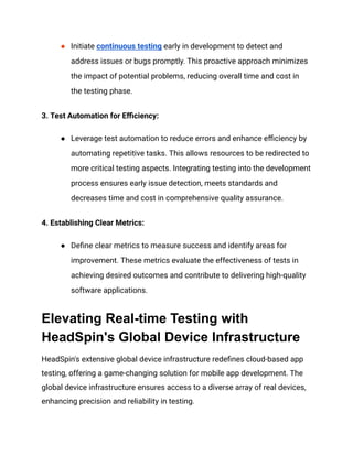 ● Initiate continuous testing early in development to detect and
address issues or bugs promptly. This proactive approach minimizes
the impact of potential problems, reducing overall time and cost in
the testing phase.
3. Test Automation for Efficiency:
● Leverage test automation to reduce errors and enhance efficiency by
automating repetitive tasks. This allows resources to be redirected to
more critical testing aspects. Integrating testing into the development
process ensures early issue detection, meets standards and
decreases time and cost in comprehensive quality assurance.
4. Establishing Clear Metrics:
● Define clear metrics to measure success and identify areas for
improvement. These metrics evaluate the effectiveness of tests in
achieving desired outcomes and contribute to delivering high-quality
software applications.
Elevating Real-time Testing with
HeadSpin's Global Device Infrastructure
HeadSpin's extensive global device infrastructure redefines cloud-based app
testing, offering a game-changing solution for mobile app development. The
global device infrastructure ensures access to a diverse array of real devices,
enhancing precision and reliability in testing.
 