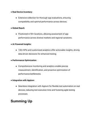● Real Device Inventory:
● Extensive collection for thorough app evaluations, ensuring
compatibility and optimal performance across devices.
● Global Reach:
● Positioned in 90+ locations, allowing assessment of app
performance across diverse markets and regional variations.
● AI-Powered Insights:
● 130+ KPIs and customized analytics offer actionable insights, driving
data-driven decisions for enhanced testing.
● Performance Optimization:
● Comprehensive monitoring and analytics enable precise
measurement, identification, and proactive optimization of
performance bottlenecks.
● Integration with Appium:
● Seamless integration with Appium for flexible test automation on real
devices, reducing test execution time and fostering agile testing
processes.
Summing Up
 