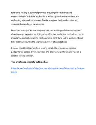 Real-time testing is a pivotal process, ensuring the resilience and
dependability of software applications within dynamic environments. By
replicating real-world scenarios, developers proactively address issues,
safeguarding end-user experiences.
HeadSpin emerges as an exemplary tool, automating real time testing and
elevating user experiences. Integrating effective strategies, meticulous metric
monitoring and adherence to best practices contribute to the success of real
time testing, ensuring the seamless delivery of applications.
Explore how HeadSpin's robust testing capabilities guarantee optimal
performance across diverse devices and browsers, reinforcing its role as a
reliable testing solution.
This article was originally published on:
https://www.headspin.io/blog/your-complete-guide-to-real-time-testing-best-pra
ctices
 