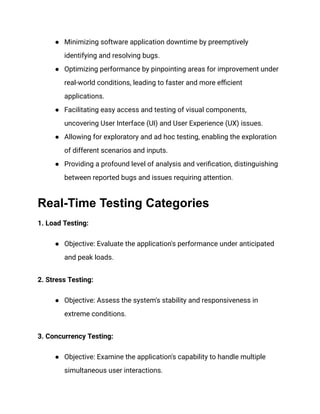 ● Minimizing software application downtime by preemptively
identifying and resolving bugs.
● Optimizing performance by pinpointing areas for improvement under
real-world conditions, leading to faster and more efficient
applications.
● Facilitating easy access and testing of visual components,
uncovering User Interface (UI) and User Experience (UX) issues.
● Allowing for exploratory and ad hoc testing, enabling the exploration
of different scenarios and inputs.
● Providing a profound level of analysis and verification, distinguishing
between reported bugs and issues requiring attention.
Real-Time Testing Categories
1. Load Testing:
● Objective: Evaluate the application's performance under anticipated
and peak loads.
2. Stress Testing:
● Objective: Assess the system's stability and responsiveness in
extreme conditions.
3. Concurrency Testing:
● Objective: Examine the application's capability to handle multiple
simultaneous user interactions.
 