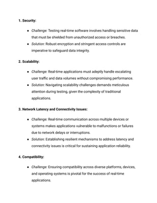 1. Security:
● Challenge: Testing real-time software involves handling sensitive data
that must be shielded from unauthorized access or breaches.
● Solution: Robust encryption and stringent access controls are
imperative to safeguard data integrity.
2. Scalability:
● Challenge: Real-time applications must adeptly handle escalating
user traffic and data volumes without compromising performance.
● Solution: Navigating scalability challenges demands meticulous
attention during testing, given the complexity of traditional
applications.
3. Network Latency and Connectivity Issues:
● Challenge: Real-time communication across multiple devices or
systems makes applications vulnerable to malfunctions or failures
due to network delays or interruptions.
● Solution: Establishing resilient mechanisms to address latency and
connectivity issues is critical for sustaining application reliability.
4. Compatibility:
● Challenge: Ensuring compatibility across diverse platforms, devices,
and operating systems is pivotal for the success of real-time
applications.
 