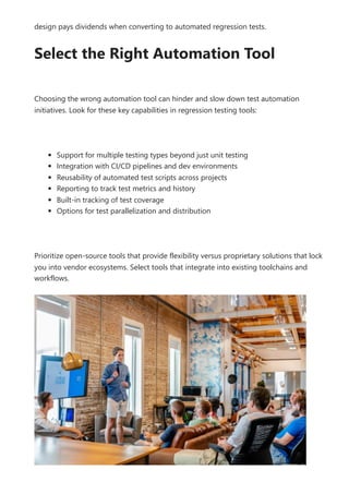design pays dividends when converting to automated regression tests.
Select the Right Automation Tool
Choosing the wrong automation tool can hinder and slow down test automation
initiatives. Look for these key capabilities in regression testing tools:
Support for multiple testing types beyond just unit testing
Integration with CI/CD pipelines and dev environments
Reusability of automated test scripts across projects
Reporting to track test metrics and history
Built-in tracking of test coverage
Options for test parallelization and distribution
Prioritize open-source tools that provide flexibility versus proprietary solutions that lock
you into vendor ecosystems. Select tools that integrate into existing toolchains and
workflows.
 