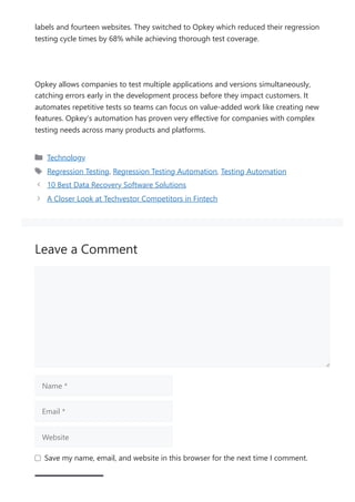 labels and fourteen websites. They switched to Opkey which reduced their regression
testing cycle times by 68% while achieving thorough test coverage.
Opkey allows companies to test multiple applications and versions simultaneously,
catching errors early in the development process before they impact customers. It
automates repetitive tests so teams can focus on value-added work like creating new
features. Opkey’s automation has proven very effective for companies with complex
testing needs across many products and platforms.
Technology
Regression Testing, Regression Testing Automation, Testing Automation
10 Best Data Recovery Software Solutions
A Closer Look at Techvestor Competitors in Fintech
Leave a Comment
Name *
Email *
Website
Save my name, email, and website in this browser for the next time I comment.
 