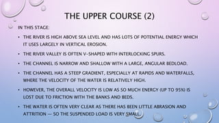 THE UPPER COURSE (2)
IN THIS STAGE:
• THE RIVER IS HIGH ABOVE SEA LEVEL AND HAS LOTS OF POTENTIAL ENERGY WHICH
IT USES LARGELY IN VERTICAL EROSION.
• THE RIVER VALLEY IS OFTEN V-SHAPED WITH INTERLOCKING SPURS.
• THE CHANNEL IS NARROW AND SHALLOW WITH A LARGE, ANGULAR BEDLOAD.
• THE CHANNEL HAS A STEEP GRADIENT, ESPECIALLY AT RAPIDS AND WATERFALLS,
WHERE THE VELOCITY OF THE WATER IS RELATIVELY HIGH.
• HOWEVER, THE OVERALL VELOCITY IS LOW AS SO MUCH ENERGY (UP TO 95%) IS
LOST DUE TO FRICTION WITH THE BANKS AND BEDS.
• THE WATER IS OFTEN VERY CLEAR AS THERE HAS BEEN LITTLE ABRASION AND
ATTRITION — SO THE SUSPENDED LOAD IS VERY SMALL.
 