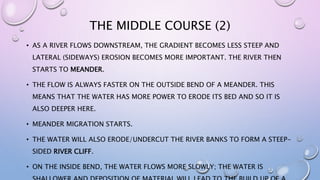 THE MIDDLE COURSE (2)
• AS A RIVER FLOWS DOWNSTREAM, THE GRADIENT BECOMES LESS STEEP AND
LATERAL (SIDEWAYS) EROSION BECOMES MORE IMPORTANT. THE RIVER THEN
STARTS TO MEANDER.
• THE FLOW IS ALWAYS FASTER ON THE OUTSIDE BEND OF A MEANDER. THIS
MEANS THAT THE WATER HAS MORE POWER TO ERODE ITS BED AND SO IT IS
ALSO DEEPER HERE.
• MEANDER MIGRATION STARTS.
• THE WATER WILL ALSO ERODE/UNDERCUT THE RIVER BANKS TO FORM A STEEP-
SIDED RIVER CLIFF.
• ON THE INSIDE BEND, THE WATER FLOWS MORE SLOWLY; THE WATER IS
 