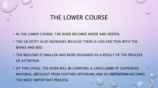 THE LOWER COURSE
• IN THE LOWER COURSE, THE RIVER BECOMES WIDER AND DEEPER.
• THE VELOCITY ALSO INCREASES BECAUSE THERE IS LESS FRICTION WITH THE
BANKS AND BED.
• THE BEDLOAD IS SMALLER AND MORE ROUNDED AS A RESULT OF THE PROCESS
OF ATTRITION.
• AT THIS STAGE, THE RIVER WILL BE CARRYING A LARGE LOAD OF SUSPENDED
MATERIAL (BROUGHT FROM FURTHER UPSTREAM) AND SO DEPOSITION BECOMES
THE MOST IMPORTANT PROCESS.
 