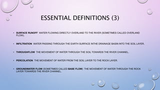 ESSENTIAL DEFINITIONS (3)
• SURFACE RUNOFF WATER FLOWING DIRECTLY OVERLAND TO THE RIVER (SOMETIMES CALLED OVERLAND
FLOW).
• INFILTRATION WATER PASSING THROUGH THE EARTH SURFACE INTHE DRAINAGE BASIN INTO THE SOIL LAYER.
• THROUGHFLOW THE MOVEMENT OF WATER THROUGH THE SOIL TOWARDS THE RIVER CHANNEL.
• PERCOLATION THE MOVEMENT OF WATER FROM THE SOIL LAYER TO THE ROCK LAYER.
• GROUNDWATER FLOW (SOMETIMES CALLED BASE FLOW) THE MOVEMENT OF WATER THROUGH THE ROCK
LAYER TOWARDS THE RIVER CHANNEL.
 