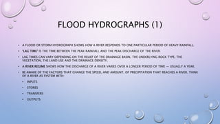 FLOOD HYDROGRAPHS (1)
• A FLOOD OR STORM HYDROGRAPH SHOWS HOW A RIVER RESPONDS TO ONE PARTICULAR PERIOD OF HEAVY RAINFALL.
• ‘LAG TIME’ IS THE TIME BETWEEN THE PEAK RAINFALL AND THE PEAK DISCHARGE OF THE RIVER.
• LAG TIMES CAN VARY DEPENDING ON THE RELIEF OF THE DRAINAGE BASIN, THE UNDERLYING ROCK TYPE, THE
VEGETATION, THE LAND USE AND THE DRAINAGE DENSITY.
• A RIVER REGIME SHOWS HOW THE DISCHARGE OF A RIVER VARIES OVER A LONGER PERIOD OF TIME — USUALLY A YEAR.
• BE AWARE OF THE FACTORS THAT CHANGE THE SPEED, AND AMOUNT, OF PRECIPITATION THAT REACHES A RIVER. THINK
OF A RIVER AS SYSTEM WITH:
• INPUTS
• STORES
• TRANSFERS
• OUTPUTS
 