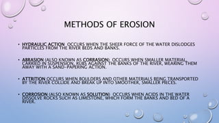 METHODS OF EROSION
• HYDRAULIC ACTION OCCURS WHEN THE SHEER FORCE OF THE WATER DISLODGES
PARTICLES FROM THE RIVER BEDS AND BANKS.
• ABRASION (ALSO KNOWN AS CORRASION) OCCURS WHEN SMALLER MATERIAL,
CARRIED IN SUSPENSION, RUBS AGAINST THE BANKS OF THE RIVER, WEARING THEM
AWAY WITH A SAND-PAPERING ACTION.
• ATTRITION OCCURS WHEN BOULDERS AND OTHER MATERIALS BEING TRANSPORTED
BY THE RIVER COLLIDE AND BREAK UP INTO SMOOTHER, SMALLER PIECES.
• CORROSION (ALSO KNOWN AS SOLUTION) OCCURS WHEN ACIDS IN THE WATER
DISSOLVE ROCKS SUCH AS LIMESTONE, WHICH FORM THE BANKS AND BED OF A
RIVER.
 