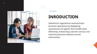 INRODUCTION
Salesforce's Agentforce revolutionizes
business operations by deploying
autonomous AI agents that handle tasks
efficiently, enhancing customer service and
internal processes without human
intervention