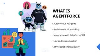 WHAT IS
AGENTFORCE
• Autonomous AI agents
• Real-time decision-making
• Integration with Salesforce CRM
• Low-code customization
• 24/7 operational capability